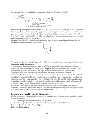 76
For example, here is a proof of the proposition (A ⇒ B ⇒ C) ⇒ (A ∧ B ⇒ C).
The final step in the proof is to derive (A ⇒ B ⇒ C) ⇒ (A ∧ B ⇒ C) from (A ∧ B ⇒ C), which is
done using the rule (⇒-intro), discharging the assumption [x : A ⇒ B ⇒ C]. To see how this rule
generates the proof step, substitute for the metavariables P, Q, x in the rule as follows: P = (A ⇒
B ⇒ C), Q = (A ∧ B ⇒ C), and x = x. The immediately previous step uses the same rule, but with
a different substitution: P = A ∧ B, Q = C, x = y.
The proof tree for this example has the following form, with the proved proposition at the root
and axioms and assumptions at the leaves.
A proposition that has a complete proof in a deductive system is called a theorem of that system.
Soundness and Completeness
A measure of a deductive system's power is whether it is powerful enough to prove all true
statements. A deductive system is said to be complete if all true statements are theorems (have
proofs in the system). For propositional logic and natural deduction, this means that all
tautologies must have natural deduction proofs. Conversely, a deductive system is
called sound if all theorems are true. The proof rules we have given above are in fact sound and
complete for propositional logic: every theorem is a tautology, and every tautology is a theorem.
Finding a proof for a given tautology can be difficult. But once the proof is found, checking that
it is indeed a proof is completely mechanical, requiring no intelligence or insight whatsoever. It
is therefore a very strong argument that the thing proved is in fact true.
We can also make writing proofs less tedious by adding more rules that provide reasoning
shortcuts. These rules are sound if there is a way to convert a proof using them into a proof using
the original rules. Such added rules are called admissible.
Procedural versus Declarative Knowledge
We have discussed various search techniques in previous units. Now we would consider a set of
rules that represent,
1. Knowledge about relationships in the world and
2. Knowledge about how to solve the problem using the content of the rules.
Procedural vs Declarative Knowledge
Procedural Knowledge
 