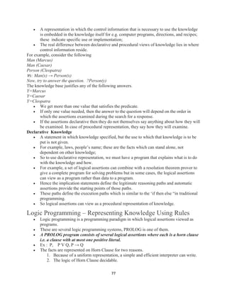 77
 A representation in which the control information that is necessary to use the knowledge
is embedded in the knowledge itself for e.g. computer programs, directions, and recipes;
these indicate specific use or implementation;
 The real difference between declarative and procedural views of knowledge lies in where
control information reside.
For example, consider the following
Man (Marcus)
Man (Caesar)
Person (Cleopatra)
∀x: Man(x) → Person(x)
Now, try to answer the question. ?Person(y)
The knowledge base justifies any of the following answers.
Y=Marcus
Y=Caesar
Y=Cleopatra
 We get more than one value that satisfies the predicate.
 If only one value needed, then the answer to the question will depend on the order in
which the assertions examined during the search for a response.
 If the assertions declarative then they do not themselves say anything about how they will
be examined. In case of procedural representation, they say how they will examine.
Declarative Knowledge
 A statement in which knowledge specified, but the use to which that knowledge is to be
put is not given.
 For example, laws, people’s name; these are the facts which can stand alone, not
dependent on other knowledge;
 So to use declarative representation, we must have a program that explains what is to do
with the knowledge and how.
 For example, a set of logical assertions can combine with a resolution theorem prover to
give a complete program for solving problems but in some cases, the logical assertions
can view as a program rather than data to a program.
 Hence the implication statements define the legitimate reasoning paths and automatic
assertions provide the starting points of those paths.
 These paths define the execution paths which is similar to the ‘if then else “in traditional
programming.
 So logical assertions can view as a procedural representation of knowledge.
Logic Programming – Representing Knowledge Using Rules
 Logic programming is a programming paradigm in which logical assertions viewed as
programs.
 These are several logic programming systems, PROLOG is one of them.
 A PROLOG program consists of several logical assertions where each is a horn clause
i.e. a clause with at most one positive literal.
 Ex : P, P V Q, P → Q
 The facts are represented on Horn Clause for two reasons.
1. Because of a uniform representation, a simple and efficient interpreter can write.
2. The logic of Horn Clause decidable.
 