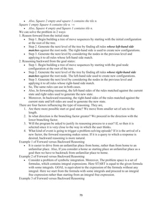 79
 Also, Square 2 empty and square 1 contains the tile n.
Square 1 empty Square 4 contains tile n. →
 Also, Square 4 empty and Square 1 contains tile n.
We can solve the problem in 2 ways:
1. Reason forward from the initial state
 Step 1. Begin building a tree of move sequences by starting with the initial configuration
at the root of the tree.
 Step 2. Generate the next level of the tree by finding all rules whose left-hand side
matches against the root node. The right-hand side is used to create new configurations.
 Step 3. Generate the next level by considering the nodes in the previous level and
applying it to all rules whose left-hand side match.
2. Reasoning backward from the goal states:
 Step 1. Begin building a tree of move sequences by starting with the goal node
configuration at the root of the tree.
 Step 2. Generate the next level of the tree by finding all rules whose right-hand side
matches against the root node. The left-hand side used to create new configurations.
 Step 3. Generate the next level by considering the nodes in the previous level and
applying it to all rules whose right-hand side match.
 So, The same rules can use in both cases.
 Also, In forwarding reasoning, the left-hand sides of the rules matched against the current
state and right sides used to generate the new state.
 Moreover, In backward reasoning, the right-hand sides of the rules matched against the
current state and left sides are used to generate the new state.
There are four factors influencing the type of reasoning. They are,
1. Are there more possible start or goal state? We move from smaller set of sets to the
length.
2. In what direction is the branching factor greater? We proceed in the direction with the
lower branching factor.
3. Will the program be asked to justify its reasoning process to a user? If, so then it is
selected since it is very close to the way in which the user thinks.
4. What kind of event is going to trigger a problem-solving episode? If it is the arrival of a
new factor, the forward reasoning makes sense. If it is a query to which a response is
desired, backward reasoning is more natural.
Example 1 of Forward versus Backward Reasoning
 It is easier to drive from an unfamiliar place from home, rather than from home to an
unfamiliar place. Also, If you consider a home as starting place an unfamiliar place as a
goal then we have to backtrack from unfamiliar place to home.
Example 2 of Forward versus Backward Reasoning
 Consider a problem of symbolic integration. Moreover, The problem space is a set of
formulas, which contains integral expressions. Here START is equal to the given formula
with some integrals. GOAL is equivalent to the expression of the formula without any
integral. Here we start from the formula with some integrals and proceed to an integral
free expression rather than starting from an integral free expression.
Example 3 of Forward versus Backward Reasoning
 