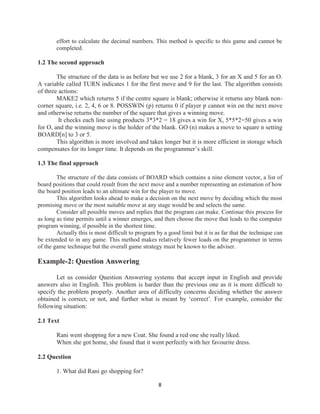 8
effort to calculate the decimal numbers. This method is specific to this game and cannot be
completed.
1.2 The second approach
The structure of the data is as before but we use 2 for a blank, 3 for an X and 5 for an O.
A variable called TURN indicates 1 for the first move and 9 for the last. The algorithm consists
of three actions:
MAKE2 which returns 5 if the centre square is blank; otherwise it returns any blank non-
corner square, i.e. 2, 4, 6 or 8. POSSWIN (p) returns 0 if player p cannot win on the next move
and otherwise returns the number of the square that gives a winning move.
It checks each line using products 3*3*2 = 18 gives a win for X, 5*5*2=50 gives a win
for O, and the winning move is the holder of the blank. GO (n) makes a move to square n setting
BOARD[n] to 3 or 5.
This algorithm is more involved and takes longer but it is more efficient in storage which
compensates for its longer time. It depends on the programmer’s skill.
1.3 The final approach
The structure of the data consists of BOARD which contains a nine element vector, a list of
board positions that could result from the next move and a number representing an estimation of how
the board position leads to an ultimate win for the player to move.
This algorithm looks ahead to make a decision on the next move by deciding which the most
promising move or the most suitable move at any stage would be and selects the same.
Consider all possible moves and replies that the program can make. Continue this process for
as long as time permits until a winner emerges, and then choose the move that leads to the computer
program winning, if possible in the shortest time.
Actually this is most difficult to program by a good limit but it is as far that the technique can
be extended to in any game. This method makes relatively fewer loads on the programmer in terms
of the game technique but the overall game strategy must be known to the adviser.
Example-2: Question Answering
Let us consider Question Answering systems that accept input in English and provide
answers also in English. This problem is harder than the previous one as it is more difficult to
specify the problem properly. Another area of difficulty concerns deciding whether the answer
obtained is correct, or not, and further what is meant by ‘correct’. For example, consider the
following situation:
2.1 Text
Rani went shopping for a new Coat. She found a red one she really liked.
When she got home, she found that it went perfectly with her favourite dress.
2.2 Question
1. What did Rani go shopping for?
 