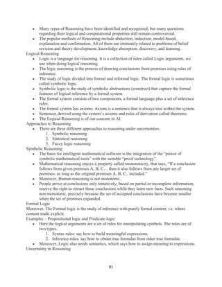 81
 Many types of Reasoning have been identified and recognized, but many questions
regarding their logical and computational properties still remain controversial.
 The popular methods of Reasoning include abduction, induction, model-based,
explanation and confirmation. All of them are intimately related to problems of belief
revision and theory development, knowledge absorption, discovery, and learning.
Logical Reasoning
 Logic is a language for reasoning. It is a collection of rules called Logic arguments, we
use when doing logical reasoning.
 The logic reasoning is the process of drawing conclusions from premises using rules of
inference.
 The study of logic divided into formal and informal logic. The formal logic is sometimes
called symbolic logic.
 Symbolic logic is the study of symbolic abstractions (construct) that capture the formal
features of logical inference by a formal system.
 The formal system consists of two components, a formal language plus a set of inference
rules.
 The formal system has axioms. Axiom is a sentence that is always true within the system.
 Sentences derived using the system’s axioms and rules of derivation called theorems.
 The Logical Reasoning is of our concern in AI.
Approaches to Reasoning
 There are three different approaches to reasoning under uncertainties.
1. Symbolic reasoning
2. Statistical reasoning
3. Fuzzy logic reasoning
Symbolic Reasoning
 The basis for intelligent mathematical software is the integration of the “power of
symbolic mathematical tools” with the suitable “proof technology”.
 Mathematical reasoning enjoys a property called monotonicity, that says, “If a conclusion
follows from given premises A, B, C… then it also follows from any larger set of
premises, as long as the original premises A, B, C.. included.”
 Moreover, Human reasoning is not monotonic.
 People arrive at conclusions only tentatively; based on partial or incomplete information,
reserve the right to retract those conclusions while they learn new facts. Such reasoning
non-monotonic, precisely because the set of accepted conclusions have become smaller
when the set of premises expanded.
Formal Logic
Moreover, The Formal logic is the study of inference with purely formal content, i.e. where
content made explicit.
Examples – Propositional logic and Predicate logic.
 Here the logical arguments are a set of rules for manipulating symbols. The rules are of
two types,
1. Syntax rules: say how to build meaningful expressions.
2. Inference rules: say how to obtain true formulas from other true formulas.
 Moreover, Logic also needs semantics, which says how to assign meaning to expressions.
Uncertainty in Reasoning
 