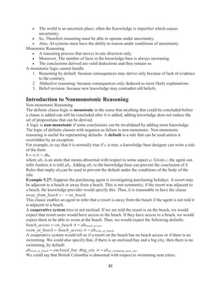 82
 The world is an uncertain place; often the Knowledge is imperfect which causes
uncertainty.
 So, Therefore reasoning must be able to operate under uncertainty.
 Also, AI systems must have the ability to reason under conditions of uncertainty.
Monotonic Reasoning
 A reasoning process that moves in one direction only.
 Moreover, The number of facts in the knowledge base is always increasing.
 The conclusions derived are valid deductions and they remain so.
A monotonic logic cannot handle
1. Reasoning by default: because consequences may derive only because of lack of evidence
to the contrary.
2. Abductive reasoning: because consequences only deduced as most likely explanations.
3. Belief revision: because new knowledge may contradict old beliefs.
Introduction to Nonmonotonic Reasoning
Non-monotonic Reasoning
The definite clause logic is monotonic in the sense that anything that could be concluded before
a clause is added can still be concluded after it is added; adding knowledge does not reduce the
set of propositions that can be derived.
A logic is non-monotonic if some conclusions can be invalidated by adding more knowledge.
The logic of definite clauses with negation as failure is non-monotonic. Non-monotonic
reasoning is useful for representing defaults. A default is a rule that can be used unless it
overridden by an exception.
For example, to say that b is normally true if c is true, a knowledge base designer can write a rule
of the form
b ←c ∧ ∼ aba.
where aba is an atom that means abnormal with respect to some aspect a. Given c, the agent can
infer bunless it is told aba. Adding aba to the knowledge base can prevent the conclusion of b.
Rules that imply abacan be used to prevent the default under the conditions of the body of the
rule.
Example 5.27: Suppose the purchasing agent is investigating purchasing holidays. A resort may
be adjacent to a beach or away from a beach. This is not symmetric; if the resort was adjacent to
a beach, the knowledge provider would specify this. Thus, it is reasonable to have the clause
away_from_beach ← ∼ on_beach.
This clause enables an agent to infer that a resort is away from the beach if the agent is not told it
is adjacent to a beach.
A cooperative system tries to not mislead. If we are told the resort is on the beach, we would
expect that resort users would have access to the beach. If they have access to a beach, we would
expect them to be able to swim at the beach. Thus, we would expect the following defaults:
beach_access ←on_beach ∧ ∼ abbeach_access.
swim_at_beach ←beach_access ∧ ∼ abswim_at_beach.
A cooperative system would tell us if a resort on the beach has no beach access or if there is no
swimming. We could also specify that, if there is an enclosed bay and a big city, then there is no
swimming, by default:
abswim_at_beach ←enclosed_bay ∧big_city ∧ ∼ abno_swimming_near_city.
We could say that British Columbia is abnormal with respect to swimming near cities:
 