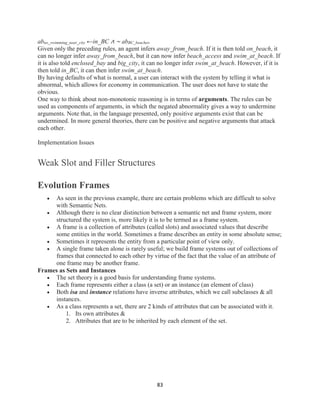 83
abno_swimming_near_city ←in_BC ∧ ∼ abBC_beaches.
Given only the preceding rules, an agent infers away_from_beach. If it is then told on_beach, it
can no longer infer away_from_beach, but it can now infer beach_access and swim_at_beach. If
it is also told enclosed_bay and big_city, it can no longer infer swim_at_beach. However, if it is
then told in_BC, it can then infer swim_at_beach.
By having defaults of what is normal, a user can interact with the system by telling it what is
abnormal, which allows for economy in communication. The user does not have to state the
obvious.
One way to think about non-monotonic reasoning is in terms of arguments. The rules can be
used as components of arguments, in which the negated abnormality gives a way to undermine
arguments. Note that, in the language presented, only positive arguments exist that can be
undermined. In more general theories, there can be positive and negative arguments that attack
each other.
Implementation Issues
Weak Slot and Filler Structures
Evolution Frames
 As seen in the previous example, there are certain problems which are difficult to solve
with Semantic Nets.
 Although there is no clear distinction between a semantic net and frame system, more
structured the system is, more likely it is to be termed as a frame system.
 A frame is a collection of attributes (called slots) and associated values that describe
some entities in the world. Sometimes a frame describes an entity in some absolute sense;
 Sometimes it represents the entity from a particular point of view only.
 A single frame taken alone is rarely useful; we build frame systems out of collections of
frames that connected to each other by virtue of the fact that the value of an attribute of
one frame may be another frame.
Frames as Sets and Instances
 The set theory is a good basis for understanding frame systems.
 Each frame represents either a class (a set) or an instance (an element of class)
 Both isa and instance relations have inverse attributes, which we call subclasses & all
instances.
 As a class represents a set, there are 2 kinds of attributes that can be associated with it.
1. Its own attributes &
2. Attributes that are to be inherited by each element of the set.
 