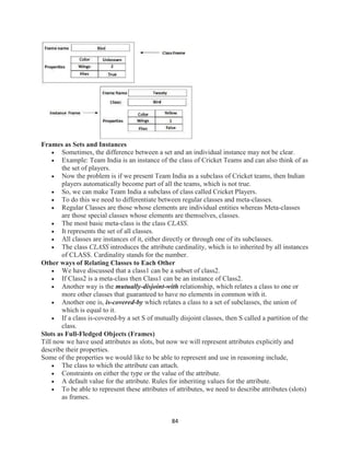 84
Frames as Sets and Instances
 Sometimes, the difference between a set and an individual instance may not be clear.
 Example: Team India is an instance of the class of Cricket Teams and can also think of as
the set of players.
 Now the problem is if we present Team India as a subclass of Cricket teams, then Indian
players automatically become part of all the teams, which is not true.
 So, we can make Team India a subclass of class called Cricket Players.
 To do this we need to differentiate between regular classes and meta-classes.
 Regular Classes are those whose elements are individual entities whereas Meta-classes
are those special classes whose elements are themselves, classes.
 The most basic meta-class is the class CLASS.
 It represents the set of all classes.
 All classes are instances of it, either directly or through one of its subclasses.
 The class CLASS introduces the attribute cardinality, which is to inherited by all instances
of CLASS. Cardinality stands for the number.
Other ways of Relating Classes to Each Other
 We have discussed that a class1 can be a subset of class2.
 If Class2 is a meta-class then Class1 can be an instance of Class2.
 Another way is the mutually-disjoint-with relationship, which relates a class to one or
more other classes that guaranteed to have no elements in common with it.
 Another one is, is-covered-by which relates a class to a set of subclasses, the union of
which is equal to it.
 If a class is-covered-by a set S of mutually disjoint classes, then S called a partition of the
class.
Slots as Full-Fledged Objects (Frames)
Till now we have used attributes as slots, but now we will represent attributes explicitly and
describe their properties.
Some of the properties we would like to be able to represent and use in reasoning include,
 The class to which the attribute can attach.
 Constraints on either the type or the value of the attribute.
 A default value for the attribute. Rules for inheriting values for the attribute.
 To be able to represent these attributes of attributes, we need to describe attributes (slots)
as frames.
 