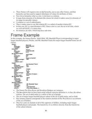 85
 These frames will organize into an isa hierarchy, just as any other frames, and that
hierarchy can then used to support inheritance of values for attributes of slots.
 Now let us formalize what is a slot. A slot here is a relation.
 It maps from elements of its domain (the classes for which it makes sense) to elements of
its range (its possible values).
 A relation is a set of ordered pairs.
 Thus it makes sense to say that relation R1 is a subset of another relation R2.
 In that case, R1 is a specialization of R2. Since a slot is a set, the set of all slots, which
we will call SLOT, is a meta-class.
 Its instances are slots, which may have sub-slots.
Frame Example
In this example, the frames Person, Adult-Male, ML-Baseball-Player (corresponding to major
league baseball players), Pitcher, and ML-Baseball-Team (for major league baseball team) are all
classes.
 The frames Pee-Wee-Reese and Brooklyn-Dodgers are instances.
 The isa relation that we have been using without a precise definition is, in fact, the subset
relation. The set of adult males is a subset of the set of people.
 The set of major league baseball players subset of the set of adult males, and so forth.
 Our instance relation corresponds to the relation element-of Pee Wee Reese is an element
of the set of fielders.
 Thus he is also an element of all of the supersets of fielders, including major league
baseball players and people. The transitivity of isa follows directly from the transitivity
of the subset relation.
 