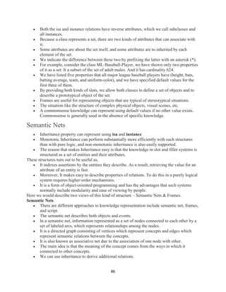 86
 Both the isa and instance relations have inverse attributes, which we call subclasses and
all instances.
 Because a class represents a set, there are two kinds of attributes that can associate with
it.
 Some attributes are about the set itself, and some attributes are to inherited by each
element of the set.
 We indicate the difference between these two by prefixing the latter with an asterisk (*).
 For example, consider the class ML-Baseball-Player, we have shown only two properties
of it as a set: It a subset of the set of adult males. And it has cardinality 624.
 We have listed five properties that all major league baseball players have (height, bats,
batting average, team, and uniform-color), and we have specified default values for the
first three of them.
 By providing both kinds of slots, we allow both classes to define a set of objects and to
describe a prototypical object of the set.
 Frames are useful for representing objects that are typical of stereotypical situations.
 The situation like the structure of complex physical objects, visual scenes, etc.
 A commonsense knowledge can represent using default values if no other value exists.
Commonsense is generally used in the absence of specific knowledge.
Semantic Nets
 Inheritance property can represent using isa and instance
 Monotonic Inheritance can perform substantially more efficiently with such structures
than with pure logic, and non-monotonic inheritance is also easily supported.
 The reason that makes Inheritance easy is that the knowledge in slot and filler systems is
structured as a set of entities and their attributes.
These structures turn out to be useful as,
 It indexes assertions by the entities they describe. As a result, retrieving the value for an
attribute of an entity is fast.
 Moreover, It makes easy to describe properties of relations. To do this in a purely logical
system requires higher-order mechanisms.
 It is a form of object-oriented programming and has the advantages that such systems
normally include modularity and ease of viewing by people.
Here we would describe two views of this kind of structure – Semantic Nets & Frames.
Semantic Nets
 There are different approaches to knowledge representation include semantic net, frames,
and script.
 The semantic net describes both objects and events.
 In a semantic net, information represented as a set of nodes connected to each other by a
set of labeled arcs, which represents relationships among the nodes.
 It is a directed graph consisting of vertices which represent concepts and edges which
represent semantic relations between the concepts.
 It is also known as associative net due to the association of one node with other.
 The main idea is that the meaning of the concept comes from the ways in which it
connected to other concepts.
 We can use inheritance to derive additional relations.
 