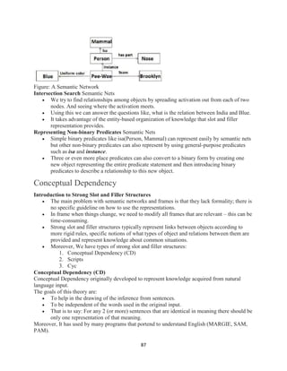 87
Figure: A Semantic Network
Intersection Search Semantic Nets
 We try to find relationships among objects by spreading activation out from each of two
nodes. And seeing where the activation meets.
 Using this we can answer the questions like, what is the relation between India and Blue.
 It takes advantage of the entity-based organization of knowledge that slot and filler
representation provides.
Representing Non-binary Predicates Semantic Nets
 Simple binary predicates like isa(Person, Mammal) can represent easily by semantic nets
but other non-binary predicates can also represent by using general-purpose predicates
such as isa and instance.
 Three or even more place predicates can also convert to a binary form by creating one
new object representing the entire predicate statement and then introducing binary
predicates to describe a relationship to this new object.
Conceptual Dependency
Introduction to Strong Slot and Filler Structures
 The main problem with semantic networks and frames is that they lack formality; there is
no specific guideline on how to use the representations.
 In frame when things change, we need to modify all frames that are relevant – this can be
time-consuming.
 Strong slot and filler structures typically represent links between objects according to
more rigid rules, specific notions of what types of object and relations between them are
provided and represent knowledge about common situations.
 Moreover, We have types of strong slot and filler structures:
1. Conceptual Dependency (CD)
2. Scripts
3. Cyc
Conceptual Dependency (CD)
Conceptual Dependency originally developed to represent knowledge acquired from natural
language input.
The goals of this theory are:
 To help in the drawing of the inference from sentences.
 To be independent of the words used in the original input.
 That is to say: For any 2 (or more) sentences that are identical in meaning there should be
only one representation of that meaning.
Moreover, It has used by many programs that portend to understand English (MARGIE, SAM,
PAM).
 