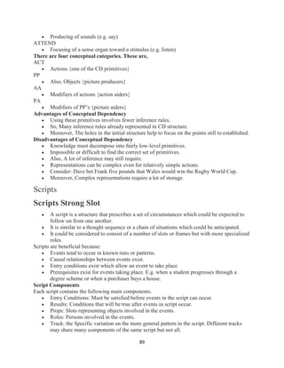89
 Producing of sounds (e.g. say)
ATTEND
 Focusing of a sense organ toward a stimulus (e.g. listen)
There are four conceptual categories. These are,
ACT
 Actions {one of the CD primitives}
PP
 Also, Objects {picture producers}
AA
 Modifiers of actions {action aiders}
PA
 Modifiers of PP’s {picture aiders}
Advantages of Conceptual Dependency
 Using these primitives involves fewer inference rules.
 So, Many inference rules already represented in CD structure.
 Moreover, The holes in the initial structure help to focus on the points still to established.
Disadvantages of Conceptual Dependency
 Knowledge must decompose into fairly low-level primitives.
 Impossible or difficult to find the correct set of primitives.
 Also, A lot of inference may still require.
 Representations can be complex even for relatively simple actions.
 Consider: Dave bet Frank five pounds that Wales would win the Rugby World Cup.
 Moreover, Complex representations require a lot of storage.
Scripts
Scripts Strong Slot
 A script is a structure that prescribes a set of circumstances which could be expected to
follow on from one another.
 It is similar to a thought sequence or a chain of situations which could be anticipated.
 It could be considered to consist of a number of slots or frames but with more specialized
roles.
Scripts are beneficial because:
 Events tend to occur in known runs or patterns.
 Causal relationships between events exist.
 Entry conditions exist which allow an event to take place
 Prerequisites exist for events taking place. E.g. when a student progresses through a
degree scheme or when a purchaser buys a house.
Script Components
Each script contains the following main components.
 Entry Conditions: Must be satisfied before events in the script can occur.
 Results: Conditions that will be true after events in script occur.
 Props: Slots representing objects involved in the events.
 Roles: Persons involved in the events.
 Track: the Specific variation on the more general pattern in the script. Different tracks
may share many components of the same script but not all.
 