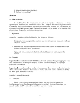 9
2. What did Rani find that she liked?
3. Did Rani buy anything?
Method 1
2.3 Data Structures
A set of templates that match common questions and produce patterns used to match
against inputs. Templates and patterns are used so that a template that matches a given question
is associated with the corresponding pattern to find the answer in the input text. For example, the
template who did x y generates x y z if a match occurs and z is the answer to the question. The
given text and the question are both stored as strings.
2.4 Algorithm
Answering a question requires the following four steps to be followed:
 Compare the template against the questions and store all successful matches to produce a
set of text patterns.
 Pass these text patterns through a substitution process to change the person or voice and
produce an expanded set of text patterns.
 Apply each of these patterns to the text; collect all the answers and then print the
answers.
2.5 Example
In question 1 we use the template WHAT DID X Y which generates Rani go shopping for z and
after substitution we get Rani goes shopping for z and Rani went shopping for z giving z
[equivalence] a new coat
In question 2 we need a very large number of templates and also a scheme to allow the insertion
of ‘find’ before ‘that she liked’; the insertion of ‘really’ in the text; and the substitution of ‘she’
for ‘Rani’ gives the answer ‘a red one’.
Question 3 cannot be answered.
2.6 Comments
This is a very primitive approach basically not matching the criteria we set for
intelligence and worse than that, used in the game. Surprisingly this type of technique was
actually used in ELIZA which will be considered later in the course.
 