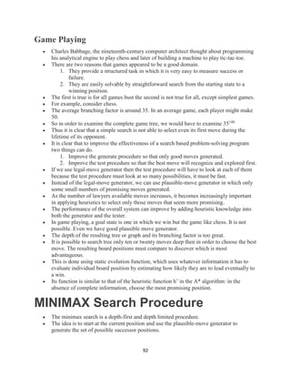 92
Game Playing
 Charles Babbage, the nineteenth-century computer architect thought about programming
his analytical engine to play chess and later of building a machine to play tic-tac-toe.
 There are two reasons that games appeared to be a good domain.
1. They provide a structured task in which it is very easy to measure success or
failure.
2. They are easily solvable by straightforward search from the starting state to a
winning position.
 The first is true is for all games bust the second is not true for all, except simplest games.
 For example, consider chess.
 The average branching factor is around 35. In an average game, each player might make
50.
 So in order to examine the complete game tree, we would have to examine 35100
 Thus it is clear that a simple search is not able to select even its first move during the
lifetime of its opponent.
 It is clear that to improve the effectiveness of a search based problem-solving program
two things can do.
1. Improve the generate procedure so that only good moves generated.
2. Improve the test procedure so that the best move will recognize and explored first.
 If we use legal-move generator then the test procedure will have to look at each of them
because the test procedure must look at so many possibilities, it must be fast.
 Instead of the legal-move generator, we can use plausible-move generator in which only
some small numbers of promising moves generated.
 As the number of lawyers available moves increases, it becomes increasingly important
in applying heuristics to select only those moves that seem more promising.
 The performance of the overall system can improve by adding heuristic knowledge into
both the generator and the tester.
 In game playing, a goal state is one in which we win but the game like chess. It is not
possible. Even we have good plausible move generator.
 The depth of the resulting tree or graph and its branching factor is too great.
 It is possible to search tree only ten or twenty moves deep then in order to choose the best
move. The resulting board positions must compare to discover which is most
advantageous.
 This is done using static evolution function, which uses whatever information it has to
evaluate individual board position by estimating how likely they are to lead eventually to
a win.
 Its function is similar to that of the heuristic function h’ in the A* algorithm: in the
absence of complete information, choose the most promising position.
MINIMAX Search Procedure
 The minimax search is a depth-first and depth limited procedure.
 The idea is to start at the current position and use the plausible-move generator to
generate the set of possible successor positions.
 