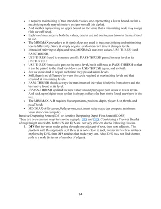 94
 It requires maintaining of two threshold values, one representing a lower bound on that a
maximizing node may ultimately assign (we call this alpha).
 And another representing an upper bound on the value that a minimizing node may assign
(this we call beta).
 Each level must receive both the values, one to use and one to pass down to the next level
to use.
 The MINIMAX procedure as it stands does not need to treat maximizing and minimizing
levels differently. Since it simply negates evaluation each time it changes levels.
 Instead of referring to alpha and beta, MINIMAX uses two values, USE-THRESH and
PASSTHRESH.
 USE-THRESH used to compute cutoffs. PASS-THRESH passed to next level as its
USETHRESH.
 USE-THRESH must also pass to the next level, but it will pass as PASS-THRESH so that
it can be passed to the third level down as USE-THRESH again, and so forth.
 Just as values had to negate each time they passed across levels.
 Still, there is no difference between the code required at maximizing levels and that
required at minimizing levels.
 PASS-THRESH should always the maximum of the value it inherits from above and the
best move found at its level.
 If PASS-THRESH updated the new value should propagate both down to lower levels.
And back up to higher ones so that it always reflects the best move found anywhere in the
tree.
 The MINIMAX-A-B requires five arguments, position, depth, player, Use-thresh, and
passThresh.
 MINIMAX-A-B(current,0,player-one,maximum value static can compute, minimum
value static can compute).
Iterative Deepening Search(IDS) or Iterative Deepening Depth First Search(IDDFS)
There are two common ways to traverse a graph, BFS and DFS. Considering a Tree (or Graph)
of huge height and width, both BFS and DFS are not very efficient due to following reasons.
1. DFS first traverses nodes going through one adjacent of root, then next adjacent. The
problem with this approach is, if there is a node close to root, but not in first few subtrees
explored by DFS, then DFS reaches that node very late. Also, DFS may not find shortest
path to a node (in terms of number of edges).
 
