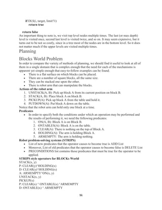 96
if DLS(i, target, limit?1)
return true
return false
An important thing to note is, we visit top level nodes multiple times. The last (or max depth)
level is visited once, second last level is visited twice, and so on. It may seem expensive, but it
turns out to be not so costly, since in a tree most of the nodes are in the bottom level. So it does
not matter much if the upper levels are visited multiple times.
Planning
Blocks World Problem
In order to compare the variety of methods of planning, we should find it useful to look at all of
them in a single domain that is complex enough that the need for each of the mechanisms is
apparent yet simple enough that easy-to-follow examples can be found.
 There is a flat surface on which blocks can be placed.
 There are a number of square blocks, all the same size.
 They can be stacked one upon the other.
 There is robot arm that can manipulate the blocks.
Actions of the robot arm
1. UNSTACK(A, B): Pick up block A from its current position on block B.
2. STACK(A, B): Place block A on block B.
3. PICKUP(A): Pick up block A from the table and hold it.
4. PUTDOWN(A): Put block A down on the table.
Notice that the robot arm can hold only one block at a time.
Predicates
 In order to specify both the conditions under which an operation may be performed and
the results of performing it, we need the following predicates:
1. ON(A, B): Block A is on Block B.
2. ONTABLES(A): Block A is on the table.
3. CLEAR(A): There is nothing on the top of Block A.
4. HOLDING(A): The arm is holding Block A.
5. ARMEMPTY: The arm is holding nothing.
Robot problem-solving systems (STRIPS)
 List of new predicates that the operator causes to become true is ADD List
 Moreover, List of old predicates that the operator causes to become false is DELETE List
 PRECONDITIONS list contains those predicates that must be true for the operator to be
applied.
STRIPS style operators for BLOCKs World
STACK(x, y)
P: CLEAR(y)^HOLDING(x)
D: CLEAR(y)^HOLDING(x)
A: ARMEMPTY^ON(x, y)
UNSTACK(x, y)
PICKUP(x)
P: CLEAR(x) ^ ONTABLE(x) ^ARMEMPTY
D: ONTABLE(x) ^ ARMEMPTY
 