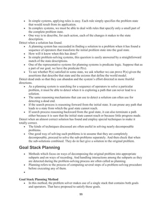 99
 In simple systems, applying rules is easy. Each rule simply specifies the problem state
that would result from its application.
 In complex systems, we must be able to deal with rules that specify only a small part of
the complete problem state.
 One way is to describe, for each action, each of the changes it makes to the state
description.
Detect when a solution has found.
 A planning system has succeeded in finding a solution to a problem when it has found a
sequence of operators that transform the initial problem state into the goal state.
 How will it know when this has done?
 In simple problem-solving systems, this question is easily answered by a straightforward
match of the state descriptions.
 One of the representative systems for planning systems is predicate logic. Suppose that as
a part of our goal, we have the predicate P(x).
 To see whether P(x) satisfied in some state, we ask whether we can prove P(x) given the
assertions that describe that state and the axioms that define the world model.
Detect dead ends so that they can abandon and the system’s effort directed in more fruitful
directions.
 As a planning system is searching for a sequence of operators to solve a particular
problem, it must be able to detect when it is exploring a path that can never lead to a
solution.
 The same reasoning mechanisms that can use to detect a solution can often use for
detecting a dead end.
 If the search process is reasoning forward from the initial state. It can prune any path that
leads to a state from which the goal state cannot reach.
 If search process reasoning backward from the goal state, it can also terminate a path
either because it is sure that the initial state cannot reach or because little progress made.
Detect when an almost correct solution has found and employ special techniques to make it
totally correct.
 The kinds of techniques discussed are often useful in solving nearly decomposable
problems.
 One good way of solving such problems is to assume that they are completely
decomposable, proceed to solve the sub-problems separately. And then check that when
the sub-solutions combined. They do in fact give a solution to the original problem.
Goal Stack Planning
 Methods which focus on ways of decomposing the original problem into appropriate
subparts and on ways of recording. And handling interactions among the subparts as they
are detected during the problem-solving process are often called as planning.
 Planning refers to the process of computing several steps of a problem-solving procedure
before executing any of them.

Goal Stack Planning Method
 In this method, the problem solver makes use of a single stack that contains both goals
and operators. That have proposed to satisfy those goals.
 