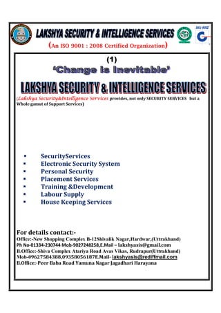 (An ISO 9001 : 2008 Certified Organization) 
(1) 
(LLLLaaaakkkksssshhhhyyyyaaaa SSSSeeeeccccuuuurrrriiiittttyyyy&&&&IIIInnnntttteeeelllllllliiiiggggeeeennnncccceeee SSSSeeeerrrrvvvviiiicccceeeessss provides, not only SECURITY SERVICES but a 
Whole gamut of Support Services) 
 SecurityServices 
 Electronic Security System 
 Personal Security 
 Placement Services 
 Training Development 
 Labour Supply 
 House Keeping Services 
For details contact:- 
Office:-New Shopping Complex B-12Shivalik Nagar,Hardwar,(Uttrakhand) 
Ph No-01334-230744 Mob-9027248258,E.Mail – lakshyasis@gmail.com 
B.Office:-Shiva Complex Atariya Road Avas Vikas, Rudrapur(Uttrakhand) 
Mob-09627584388,09358056187E.Mail- lakshyasis@rediffmail.com 
B.Office:-Peer Baba Road Yamuna Nagar Jagadhari Harayana 
 