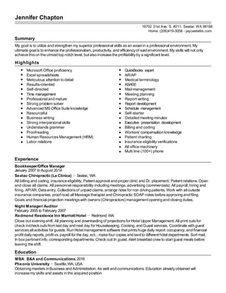Jennifer Chapton
16702 31st Ave. S. #211, Seatac WA 98188
Home: (206)419-3058 - jayceetellis.com
Summary
My goal is to utilize and strengthen my superior professional skills asan assetin a professional environment. My
ultimate goalis to enhance the professionalism, productivity, and efficiencyof said environment.My skills will not only
achieve thison the utmost top notch level, but also increase the profitabilityby a significant level.
Highlights
Microsoft Office proficiency QuickBooks expert
Excel spreadsheets AR/AP
Meticulous attention to detail Medical terminology
Results-oriented AS/400
Self-directed Mail management
Time management Meeting planning
Professionaland mature Report writing
Strong problem solver Report development
Advanced MS Office Suite knowledge Schedule management
Resourceful Self-starter
Business writing Detailed meeting minutes
Strong interpersonal skills Executive presentation development
Understands grammar Billing and coding
Proofreading Workers' compensation knowledge
Human Resources Management (HRM) Patient charting
Labor relations Insurance eligibility verifications
All office machinery
Multi line (100+) phone
Experience
Bookkeeper/Office Manager
January 2007 to August 2014
Seatac Chiropractic (La Clinica) －Seatac, WA
All billing and coding, insurance eligibility, Patientapproval and proper clinic and Dr. placement. Patientrelations.Open
and close all claims. All personnel responsibility including meetings,advertising (commercials),All payroll,hiring and
firing, AP/AR,Data entry, Collectionsof unpaid claims,arrange rides for non driving patients, Work with alloutside
insurance companies, proof read all Massage therapist and Chiropractic SOAP notes before approving and filing.
Goals and financial projection meetingswith owners(Chiropractors) managementopening and closing duties.
Night Manager/Auditor
February 2005 to February 2007
Redmond Residence Inn Marriott Hotel － Redmond, WA
Close out evening shift. All planning and downloading of projectionsfor Hotel Upper Management,All print outsfor
check in/checkoutsfrom last day and next day for Housekeeping,Cooking,and Guest services. Coordinate with guest
servicesallactivities for guests. Run Hotelmanagement software thatprintshuge daily report: occupancy,and financial
profitdailyreports,profit vs. payroll for the day, ect...make four copies and sentto differenthotel departments.Sort mail,
In boxpertinentinfo. corresponding departments. Check out/In guest. Alert breakfastcrewto startguest meals before
leaving the shift.
Education
MBA: B&A and Communications,2016
Pheonix University－Seattle,WA, USA
Obtaining masters in Business and Administration.As well and communications. Education alreadyobtained will
increase my skills and assets in the acquired position
 