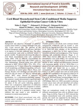 @ IJTSRD | Available Online @ www.ijtsrd.com
ISSN No: 2456
International
Research
Cord Blood Mesenchymal Stem Cells Conditioned Media Suppress
Epithelial Ovarian Cancer Cells
Maher E. Elgaly1,2,5
, Mohamed E. El Ghareeb
Ahmed M. Badawy
1
Dept of Obstetrics and Gynaecology, Faculty of
2
Institute of Cancer and Genomic
3
Dept of Clinical Pathology, Faculty of
4
Queen Elizabeth Hospital Birmingham,
5
Royal Wolverhampton H
ABSTRACT
Background and objective: Treatment of epithelial
ovarian cancer (EOC) is a major challenge with onl
30% 5-year survival rate. The outcome of the
different therapeutic modalities is still poor, and there
is an urgency to find new treatment lines. The effect
of mesenchymal stem cells on different tumors is
greatly variable. The present work shows the eff
cord blood mesenchymal stem cells conditioned
media (MSC CM) in different concentrations on
epithelial ovarian cancer stem cells (CD44+ cells) in
vitro. Methodology: Ovarian cancer stem cells were
subjected to MSC CM of (100%, 75%, 50%, 25%)
concentrations for 72 hours followed by investigation
of cell morphology, proliferation, apoptosis, cell cycle
and expression of certain genes (Oct-
Nanog). Results: Cell shrinkage and cell debris was
observed with all cancer cell lines by contrast w
control. MTT assay showed a reduction in
proliferation, in a concentration-dependent manner.
The annexin-v results demonstrated a significant early
and late apoptosis. There was an increase in the sub
G1 phase of the cell cycles indicating apoptosis.
There was a progressive suppression of embryonic
stemness genes in all cell lines compared to control.
Conclusion: Based on these results, it was concluded
that MSC CM may be a potential ovarian cancer
inhibitor that may create a new modalities of
treatment in ovarian cancer patients.
KEYWORD: Cord blood mesenchymal stem cells;
ovarian cancer; proliferation, apoptosis; cell cycle
analysis; gene expression
@ IJTSRD | Available Online @ www.ijtsrd.com | Volume – 2 | Issue – 5 | Jul-Aug 2018
ISSN No: 2456 - 6470 | www.ijtsrd.com | Volume
International Journal of Trend in Scientific
Research and Development (IJTSRD)
International Open Access Journal
Mesenchymal Stem Cells Conditioned Media Suppress
pithelial Ovarian Cancer Cells in Vitro
Mohamed E. El Ghareeb1
, Mohamed H. Bedairy
Ahmed M. Badawy1
, Abeer Shaaban2,4
, Farha El shennawy
ynaecology, Faculty of Medicine, Mansoura University, Mansoura, Daka
enomic Science, Birmingham University, Birmingham B15 2SY
, Faculty of Medicine, Mansoura University, Mansoura, Dakahlia,
Elizabeth Hospital Birmingham, Birmingham B15 2TH, UK
Hospital, Wolverhampton Road, Heath Town, WV10 0QP
Background and objective: Treatment of epithelial
ovarian cancer (EOC) is a major challenge with only
year survival rate. The outcome of the
different therapeutic modalities is still poor, and there
is an urgency to find new treatment lines. The effect
of mesenchymal stem cells on different tumors is
greatly variable. The present work shows the effect of
cord blood mesenchymal stem cells conditioned
media (MSC CM) in different concentrations on
epithelial ovarian cancer stem cells (CD44+ cells) in
vitro. Methodology: Ovarian cancer stem cells were
subjected to MSC CM of (100%, 75%, 50%, 25%)
rations for 72 hours followed by investigation
of cell morphology, proliferation, apoptosis, cell cycle
-4, Sox-2, and
Nanog). Results: Cell shrinkage and cell debris was
observed with all cancer cell lines by contrast with
control. MTT assay showed a reduction in
dependent manner.
v results demonstrated a significant early
and late apoptosis. There was an increase in the sub-
G1 phase of the cell cycles indicating apoptosis.
here was a progressive suppression of embryonic
stemness genes in all cell lines compared to control.
Conclusion: Based on these results, it was concluded
that MSC CM may be a potential ovarian cancer
inhibitor that may create a new modalities of
Cord blood mesenchymal stem cells;
ovarian cancer; proliferation, apoptosis; cell cycle
I. INTRODUCTION
Ovarian cancer is one of the most common female
malignancies worldwide, with an overall 5
survival rate ranging from 20 to 30%
et al. 2005).The poor outcome of the therapeutic
management is partly due to their aggressiveness,
metastatic potential, and heterogeneity of the Tumour
initiating cell populations (Javazon, Beggs et al.
2004). Bone marrow (BM) was the first source of
mesenchymal stem cells (MSC), but isolation from
bone marrow is a highly invasive procedure plus the
decline in MSC number and differentiation potential
with increasing age(He, Ai et al. 2018)
plenty of full term umbilical cord blood which can be
used without any donor risk as a source of
mesenchymal stem cells (UCB
Forraz et al. 2015). Cancer stem cells are multi
cells that are contributed to the aggressive behavior of
ovarian cancer(Long, Xiang et al. 2015, Coffman,
Choi et al. 2016)and therapy resistance
al. 2005, Lupia and Cavallaro 2017)
(2005)(Bapat, Mali et al. 2005)
ovarian cancer stem cells and identified cell surface
markers such as stem cell factor, CD44, and E
cadherin.
There are contradictory results of the effects of
different mesenchymal stem c
types. Tang et al.(Chu, Tang et al. 2015)
adipose mesenchymal stem cells accelerate tumour
growth, this result was supported by the finding of
Cyril Touboul1 et al. (Cyril Touboul1 2013)
Aug 2018 Page: 1783
6470 | www.ijtsrd.com | Volume - 2 | Issue – 5
Scientific
(IJTSRD)
International Open Access Journal
Mesenchymal Stem Cells Conditioned Media Suppress
n Vitro
Mohamed H. Bedairy1
,
Farha El shennawy3
Mansoura, Dakahlia, Egypt
Birmingham B15 2SY, UK
Mansoura, Dakahlia, Egypt
Birmingham B15 2TH, UK
own, WV10 0QP
Ovarian cancer is one of the most common female
malignancies worldwide, with an overall 5- year
survival rate ranging from 20 to 30% (Jemal, Murray
.The poor outcome of the therapeutic
management is partly due to their aggressiveness,
metastatic potential, and heterogeneity of the Tumour
(Javazon, Beggs et al.
. Bone marrow (BM) was the first source of
mesenchymal stem cells (MSC), but isolation from
invasive procedure plus the
decline in MSC number and differentiation potential
(He, Ai et al. 2018).There is a
plenty of full term umbilical cord blood which can be
used without any donor risk as a source of
mesenchymal stem cells (UCB-MSCs)(Habibollah,
. Cancer stem cells are multi potent
cells that are contributed to the aggressive behavior of
(Long, Xiang et al. 2015, Coffman,
and therapy resistance(Bapat, Mali et
upia and Cavallaro 2017). Bapat et al.
(Bapat, Mali et al. 2005) succeeded in culturing
ovarian cancer stem cells and identified cell surface
markers such as stem cell factor, CD44, and E-
There are contradictory results of the effects of
different mesenchymal stem cells on different tumor
(Chu, Tang et al. 2015) showed that
adipose mesenchymal stem cells accelerate tumour
growth, this result was supported by the finding of
(Cyril Touboul1 2013) that
 