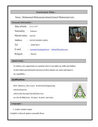 Name : Mohammed Mohammed ahmed Ismaeil Mohammed zain
Date of birth : 23-11-1977
Nationality : Sudanese
Marital status: married
Address : SAUDI ARABIA-ABHA
Tel : 0508970652
E-mail : m.ismaeil.city@gmail.com / elhamd19@yahoo.com
Religion : Muslim
To obtain a new opportunity in a position where I can utilize my skills and abilities
to their fullest potential point and most of all to enhance my status and improve
my capabilities.
B.SC. (Honors)_ (five years) In Electrical Engineering
(electrical power)
with Grade (Second Class-Division two)
on: (16-10-2006) from Al-zaiem Al-zhari university.
1. Arabic: mother tongue
2. English: written & spoken reasonably fluent
OBJECTIVES
Personal Information
Qualifications:
Languages
Curriculum Vitae
 