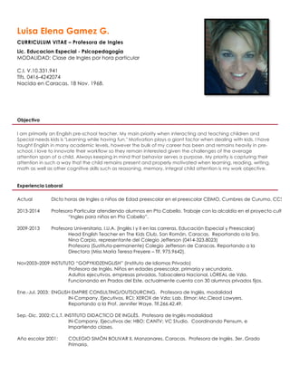 Luisa Elena Gamez G.
CURRICULUM VITAE – Profesora de Ingles
Lic. Educacion Especial - Psicopedagogìa
MODALIDAD: Clase de Ingles por hora particular
C.I. V.10.331.941
Tlfs. 0416-4242074
Nacida en Caracas, 18 Nov. 1968.
Objectivo
I am primarily an English pre-school teacher. My main priority when interacting and teaching children and
Special needs kids is "Learning while having fun." Motivation plays a giant factor when dealing with kids. I have
taught English in many academic levels, however the bulk of my career has been and remains heavily in pre-
school. I love to innovate their workflow so they remain interested given the challenges of the average
attention span of a child. Always keeping in mind that behavior serves a purpose. My priority is capturing their
attention in such a way that the child remains present and properly motivated when learning, reading, writing,
math as well as other cognitive skills such as reasoning, memory, integral child attention is my work objective.
Experiencia Laboral
Actual Dicto horas de Ingles a niños de Edad preescolar en el preescolar CEIMO, Cumbres de Curumo, CCS.
2013-2014 Profesora Particular atendiendo alumnos en Pto Cabello. Trabaje con la alcaldía en el proyecto cultural
“Ingles para niños en Pto Cabello”.
2009-2013 Profesora Universitaria, I.U.A. (Inglès I y II en las carreras, Educación Especial y Preescolar)
Head English Teacher en The Kids Club, San Romàn, Caracas. Reportando a la Sra.
Nina Carpio, representante del Colegio Jefferson (0414-323.8023)
Profesora (Sustituta-permanente) Colegio Jefferson de Caracas. Reportando a la
Directora (Miss Marìa Teresa Freyere – Tlf. 975.9642).
Nov2003–2009 INSTUTUTO “GOPYKIDZENGLISH” (Instituto de Idiomas Privado)
Profesora de Inglès. Niños en edades preescolar, primaria y secundaria.
Adultos ejecutivos, empresas privadas, Tabacalera Nacional, LÒREAL de Vzla.
Funcionando en Prados del Este, actualmente cuenta con 30 alumnos privados fijos.
Ene.-Jul. 2003: ENGLISH EMPIRE CONSULTING/OUTSOURCING. Profesora de Inglès, modalidad
IN-Company. Ejecutivos, RCI; XEROX de Vzla; Lab. Elmor; Mc.Cleod Lawyers.
Reportando a la Prof. Jennifer Waye. Tlf.266.42.49.
Sep.-Dic. 2002:C.L.T. INSTITUTO DIDACTICO DE INGLÈS. Profesora de Inglès modalidad
IN-Company. Ejecutivos de: HBO; CANTV; VC Studio. Coordinando Pensum, e
Impartiendo clases.
Año escolar 2001: COLEGIO SIMÒN BOLIVAR II, Manzanares, Caracas. Profesora de Inglès. 3er. Grado
Primaria.
 