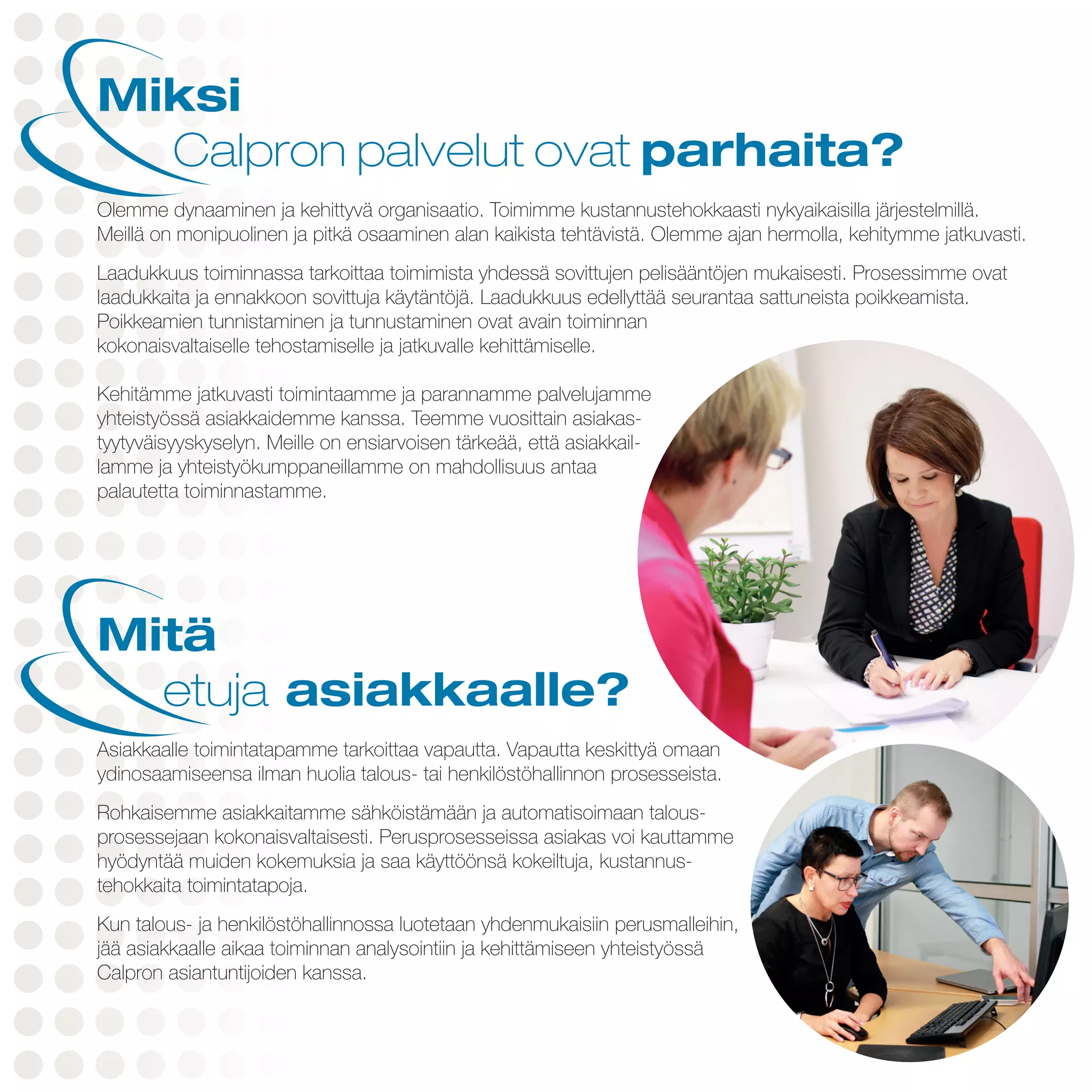 Miksi
	 Calpron palvelut ovat parhaita?
Olemme dynaaminen ja kehittyvä organisaatio. Toimimme kustannustehokkaasti nykyaikaisilla järjestelmillä.
Meillä on monipuolinen ja pitkä osaaminen alan kaikista tehtävistä. Olemme ajan hermolla, kehitymme jatkuvasti.
Laadukkuus toiminnassa tarkoittaa toimimista yhdessä sovittujen pelisääntöjen mukaisesti. Prosessimme ovat
laadukkaita ja ennakkoon sovittuja käytäntöjä. Laadukkuus edellyttää seurantaa sattuneista poikkeamista.
Poikkeamien tunnistaminen ja tunnustaminen ovat avain toiminnan
kokonaisvaltaiselle tehostamiselle ja jatkuvalle kehittämiselle.
Kehitämme jatkuvasti toimintaamme ja parannamme palvelujamme
yhteistyössä asiakkaidemme kanssa. Teemme vuosittain asiakas-
tyytyväisyyskyselyn. Meille on ensiarvoisen tärkeää, että asiakkail-
lamme ja yhteistyökumppaneillamme on mahdollisuus antaa
palautetta toiminnastamme.
Mitä
	etuja asiakkaalle?
Asiakkaalle toimintatapamme tarkoittaa vapautta. Vapautta keskittyä omaan
ydinosaamiseensa ilman huolia talous- tai henkilöstöhallinnon prosesseista.
Rohkaisemme asiakkaitamme sähköistämään ja automatisoimaan talous-
prosessejaan kokonaisvaltaisesti. Perusprosesseissa asiakas voi kauttamme
hyödyntää muiden kokemuksia ja saa käyttöönsä kokeiltuja, kustannus-
tehokkaita toimintatapoja.
Kun talous- ja henkilöstöhallinnossa luotetaan yhdenmukaisiin perusmalleihin,
jää asiakkaalle aikaa toiminnan analysointiin ja kehittämiseen yhteistyössä
Calpron asiantuntijoiden kanssa.
 