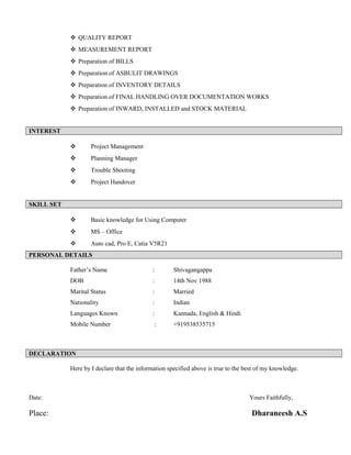  QUALITY REPORT
 MEASUREMENT REPORT
 Preparation of BILLS
 Preparation of ASBULIT DRAWINGS
 Preparation of INVENTORY DETAILS
 Preparation of FINAL HANDLING OVER DOCUMENTATION WORKS
 Preparation of INWARD, INSTALLED and STOCK MATERIAL
INTEREST
 Project Management
 Planning Manager
 Trouble Shooting
 Project Handover
SKILL SET
 Basic knowledge for Using Computer
 MS – Office
 Auto cad, Pro E, Catia V5R21
PERSONAL DETAILS
Father’s Name : Shivagangappa
DOB : 14th Nov 1988
Marital Status : Married
Nationality : Indian
Languages Known : Kannada, English & Hindi
Mobile Number : +919538535715
DECLARATION
Here by I declare that the information specified above is true to the best of my knowledge.
Date: Yours Faithfully,
Place: Dharaneesh A.S
 