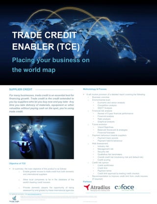 SUPPLIER CREDIT
For many businesses, trade credit is an essential tool for
financing growth. Trade credit is the credit extended to
you by suppliers who let you buy now and pay later. Any
time you take delivery of materials, equipment or other
valuables without paying cash on the spot, you're using
trade credit.
Objective of TCE
 In summary, the main objective of this product is as follows:
o Enable greater access to trade credit from both domestic
and international suppliers
o Allow local companies to be in the database of the
world’s leading credit insurers
o Provide domestic players the opportunity of being
assessed by and graded by these international agencies
Methodology & Process
 It will involve provision of a detailed report covering the following:
o Business overview
o Environmental scan
 Economic and sector analysis
 Competition analysis
 SWOT Analysis
o Financial risk analysis
 Review of 5-year financial performance
 Financial analysis
 Ratio analysis
 Graphical analysis
o Future evolution
 Vision/Objectives
 Balanced Scorecard & strategies
 Financial forecasts
o Payment behaviour towards suppliers
 Payment track records
 Payment habit & behaviour
o Risk Assessment
 Industry risk
 Management risk
 Security risk
 Qualitative risk barometers
 Overall credit risk (insolvency risk and default risk)
 Credit scoring
o Credit risk opinion
 Credit worthiness
 Credit limit
 Payment terms
 Credit limit approval by leading credit insurers
o Recommendation to improve credit limit from credit insurers
(if required)
Partners
TRADE CREDIT
ENABLER (TCE)
Placing your business on
the world map
For additional information, visit www.strategicinsight.mu
Strategic Insight is a new company launched in 2015 by a group of experienced and respected professionals to provide value-added services to its clients especially in Risk Management, Strategic Planning & Business Development, Financial Advisory, Training &
Development and Account Services & Corporate Finance. In addition, the company offers an innovative and unique product to its customers namely Business Intelligence Reports on companies based in Mauritius and across the world. Our main objective is to optimise
our clients' potential by not only providing them with adaptive solutions for their requirements, but also to support them in their expansion. We aim to harness them with the tools to achieve their goals.
Additional information about Strategic Insight can be found at www.strategicinsight.mu.
© 2015 Strategic Insight Ltd. All rights reserved.
 