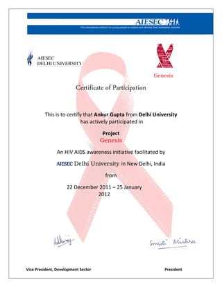 Genesis
Certificate of Participation
This is to certify that Ankur Gupta from Delhi University
has actively participated in
Project
Genesis
An HIV AIDS awareness initiative facilitated by
AIESEC Delhi University in New Delhi, India
from
22 December 2011 – 25 January
2012
Vice President, Development Sector President
 