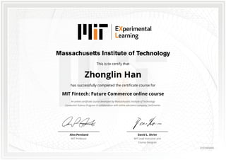 This is to certify that
Zhonglin Han
has successfully completed the certificate course for
MIT Fintech: Future Commerce online course
An online certificate course developed by Massachusetts Institute of Technology
Connection Science Program in collaboration with online education company, GetSmarter.
David L. Shrier
MIT Lead Instructor and
Course Designer
Alex Pentland
MIT Professor
0151665645
 