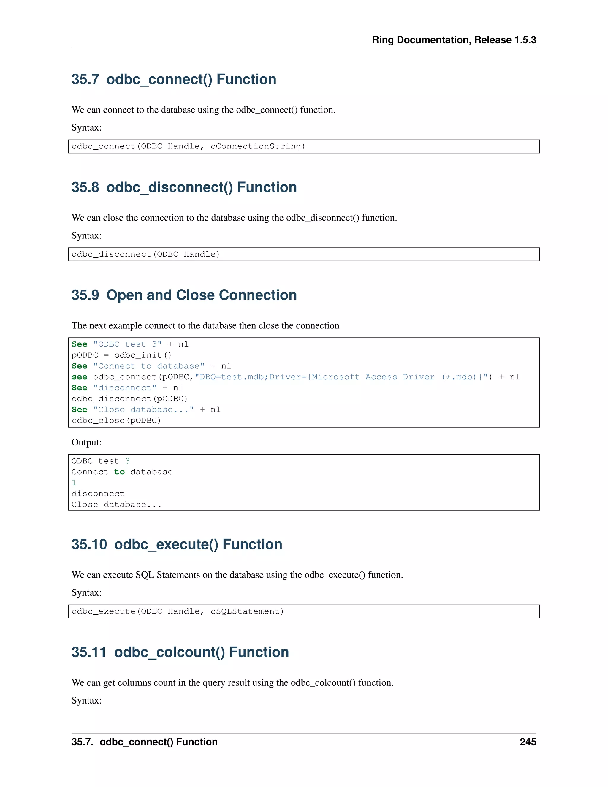 Ring Documentation, Release 1.5.3
35.7 odbc_connect() Function
We can connect to the database using the odbc_connect() function.
Syntax:
odbc_connect(ODBC Handle, cConnectionString)
35.8 odbc_disconnect() Function
We can close the connection to the database using the odbc_disconnect() function.
Syntax:
odbc_disconnect(ODBC Handle)
35.9 Open and Close Connection
The next example connect to the database then close the connection
See "ODBC test 3" + nl
pODBC = odbc_init()
See "Connect to database" + nl
see odbc_connect(pODBC,"DBQ=test.mdb;Driver={Microsoft Access Driver (*.mdb)}") + nl
See "disconnect" + nl
odbc_disconnect(pODBC)
See "Close database..." + nl
odbc_close(pODBC)
Output:
ODBC test 3
Connect to database
1
disconnect
Close database...
35.10 odbc_execute() Function
We can execute SQL Statements on the database using the odbc_execute() function.
Syntax:
odbc_execute(ODBC Handle, cSQLStatement)
35.11 odbc_colcount() Function
We can get columns count in the query result using the odbc_colcount() function.
Syntax:
35.7. odbc_connect() Function 245
 