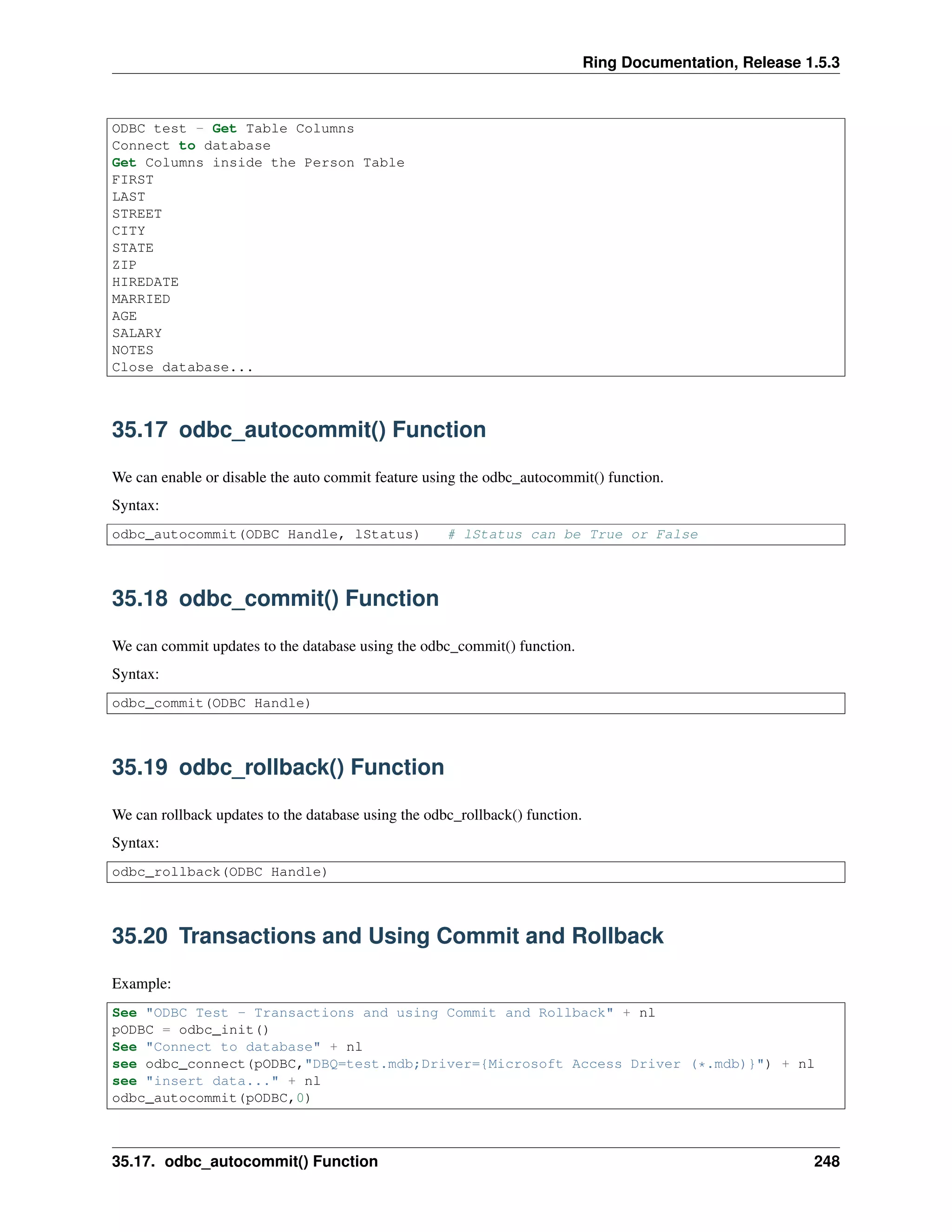 Ring Documentation, Release 1.5.3
ODBC test - Get Table Columns
Connect to database
Get Columns inside the Person Table
FIRST
LAST
STREET
CITY
STATE
ZIP
HIREDATE
MARRIED
AGE
SALARY
NOTES
Close database...
35.17 odbc_autocommit() Function
We can enable or disable the auto commit feature using the odbc_autocommit() function.
Syntax:
odbc_autocommit(ODBC Handle, lStatus) # lStatus can be True or False
35.18 odbc_commit() Function
We can commit updates to the database using the odbc_commit() function.
Syntax:
odbc_commit(ODBC Handle)
35.19 odbc_rollback() Function
We can rollback updates to the database using the odbc_rollback() function.
Syntax:
odbc_rollback(ODBC Handle)
35.20 Transactions and Using Commit and Rollback
Example:
See "ODBC Test - Transactions and using Commit and Rollback" + nl
pODBC = odbc_init()
See "Connect to database" + nl
see odbc_connect(pODBC,"DBQ=test.mdb;Driver={Microsoft Access Driver (*.mdb)}") + nl
see "insert data..." + nl
odbc_autocommit(pODBC,0)
35.17. odbc_autocommit() Function 248
 