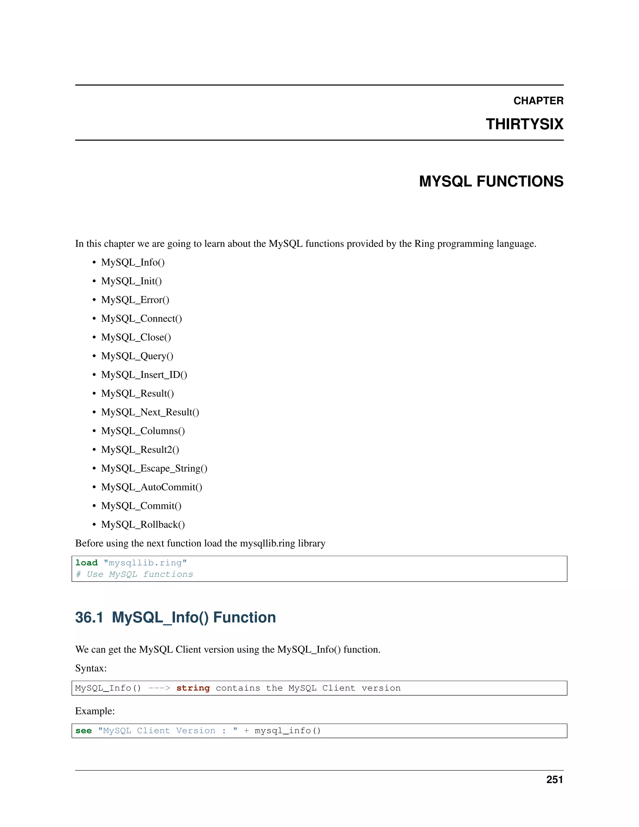 CHAPTER
THIRTYSIX
MYSQL FUNCTIONS
In this chapter we are going to learn about the MySQL functions provided by the Ring programming language.
• MySQL_Info()
• MySQL_Init()
• MySQL_Error()
• MySQL_Connect()
• MySQL_Close()
• MySQL_Query()
• MySQL_Insert_ID()
• MySQL_Result()
• MySQL_Next_Result()
• MySQL_Columns()
• MySQL_Result2()
• MySQL_Escape_String()
• MySQL_AutoCommit()
• MySQL_Commit()
• MySQL_Rollback()
Before using the next function load the mysqllib.ring library
load "mysqllib.ring"
# Use MySQL functions
36.1 MySQL_Info() Function
We can get the MySQL Client version using the MySQL_Info() function.
Syntax:
MySQL_Info() ---> string contains the MySQL Client version
Example:
see "MySQL Client Version : " + mysql_info()
251
 