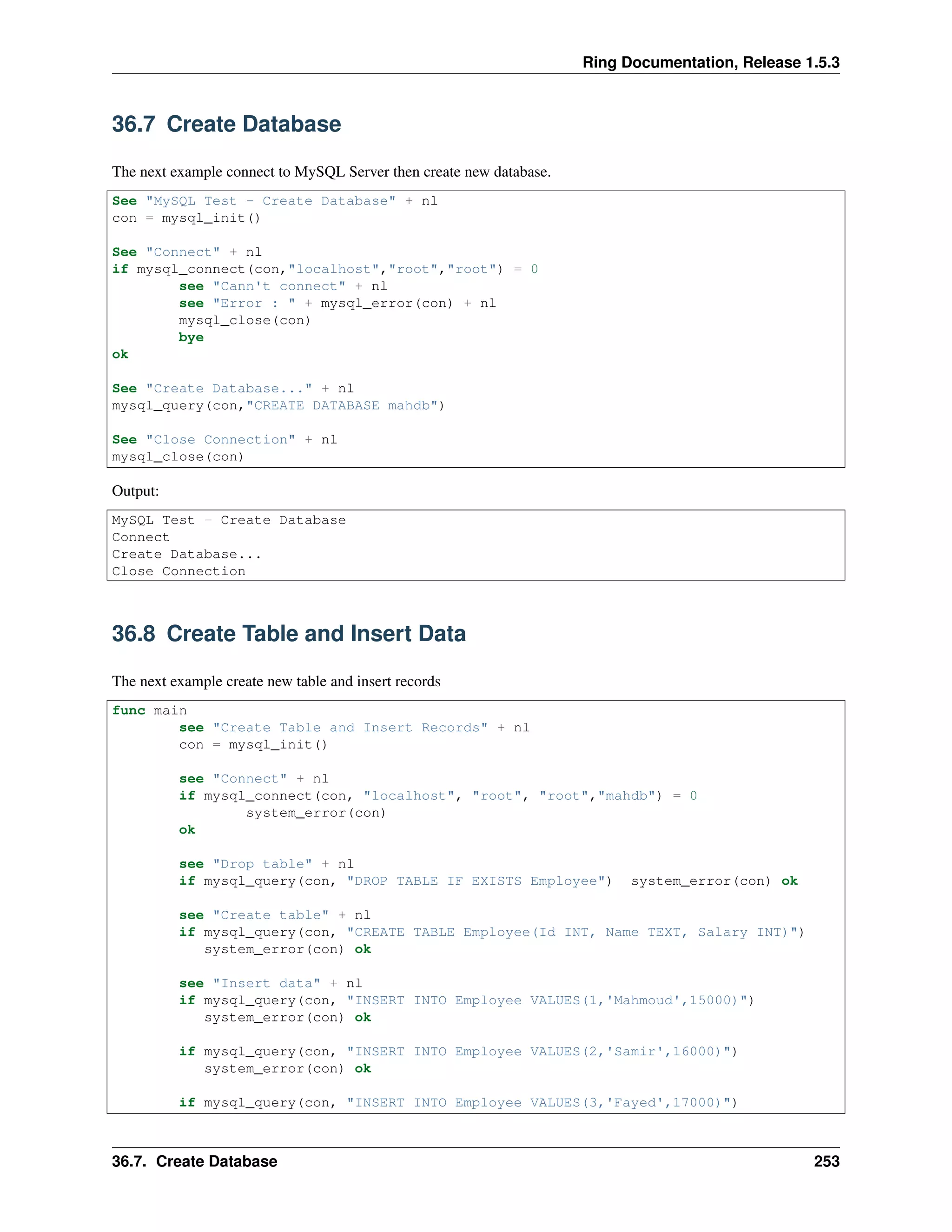 Ring Documentation, Release 1.5.3
36.7 Create Database
The next example connect to MySQL Server then create new database.
See "MySQL Test - Create Database" + nl
con = mysql_init()
See "Connect" + nl
if mysql_connect(con,"localhost","root","root") = 0
see "Cann't connect" + nl
see "Error : " + mysql_error(con) + nl
mysql_close(con)
bye
ok
See "Create Database..." + nl
mysql_query(con,"CREATE DATABASE mahdb")
See "Close Connection" + nl
mysql_close(con)
Output:
MySQL Test - Create Database
Connect
Create Database...
Close Connection
36.8 Create Table and Insert Data
The next example create new table and insert records
func main
see "Create Table and Insert Records" + nl
con = mysql_init()
see "Connect" + nl
if mysql_connect(con, "localhost", "root", "root","mahdb") = 0
system_error(con)
ok
see "Drop table" + nl
if mysql_query(con, "DROP TABLE IF EXISTS Employee") system_error(con) ok
see "Create table" + nl
if mysql_query(con, "CREATE TABLE Employee(Id INT, Name TEXT, Salary INT)")
system_error(con) ok
see "Insert data" + nl
if mysql_query(con, "INSERT INTO Employee VALUES(1,'Mahmoud',15000)")
system_error(con) ok
if mysql_query(con, "INSERT INTO Employee VALUES(2,'Samir',16000)")
system_error(con) ok
if mysql_query(con, "INSERT INTO Employee VALUES(3,'Fayed',17000)")
36.7. Create Database 253
 