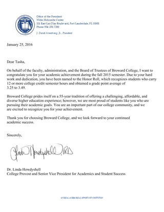January 25, 2016
Dear Tasha,
On behalf of the faculty, administration, and the Board of Trustees of Broward College, I want to
congratulate you for your academic achievement during the fall 2015 semester. Due to your hard
work and dedication, you have been named to the Honor Roll, which recognizes students who carry
12 or more college credit semester hours and obtained a grade point average of
3.25 to 3.49.
Broward College prides itself on a 55-year tradition of offering a challenging, affordable, and
diverse higher education experience; however, we are most proud of students like you who are
pursuing their academic goals. You are an important part of our college community, and we
are excited to recognize you for your achievement.
Thank you for choosing Broward College, and we look forward to your continued
academic success.
Sincerely,
Dr. Linda Howdyshell
College Provost and Senior Vice President for Academics and Student Success
 
 