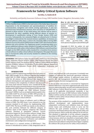 International Journal of Trend in Scientific Research and Development (IJTSRD)
Volume 5 Issue 4, May-June 2021 Available Online: www.ijtsrd.com e-ISSN: 2456 – 6470
@ IJTSRD | Unique Paper ID – IJTSRD43652 | Volume – 5 | Issue – 4 | May-June 2021 Page 1541
Framework for Safety Critical System Software
Savitha. A, Sudeesh B
Reliability and Quality Assurance Software Group, ISRO Satellite Center, Bangalore, Karnataka, India
ABSTRACT
U R Rao Satellite Centre (URSC) is the lead centre of theIndianSpaceResearch
Organisation in the development and operationalisation of satellites for
communication, navigation and remote sensing applications. It also has
launched many interplanetary missions. Now execution of “GAGANYAAN” is
planned in phase manner. In the initial phase, test vehicles will be used to
demonstrate the abort capability during different phases of mission i.e.
development & qualification testing of Crew Escape System (CES) and
recovery. Subsequently, two unmanned flights are planned prior to human
spaceflight to demonstrate the manned mission capabilities. As humans are
involved software safety plays a critical role. Presently ISRO is having ISRO
Software Process Document (ISPD) basedonIEEE12207:2015framework for
software life cycle activities. For Gaganyaan project considering safety in to
picture additional software safety standard is brought out based on DO178C.
To develop and certify safety critical softwareISROsoftwarecontrol boardhas
brought out the ISRO software safety standard for a transition from mission
critical software to safety critical software development. Thispaperdiscusses
how to incorporate safety and security standard in addition to the existing
ISPD standard.
KEYWORDS: ISRO Software Safety Standard (ISSS), PreliminaryHazardAnalysis
(PHA), SubSystem Hazard Analysis (SSHA), ISRO Software Process Document
(ISPD), Software Fault Tree Analyses (SFTA) , Software Failure ModesandEffects
Analyses (SFMEA), Software Certification Process (SCP), Software Hazard List
(SHL), Software Certification Process (SCP), Independent Verification and
Validation (IV&V)
How to cite this paper: Savitha. A |
Sudeesh B "Framework for Safety Critical
System Software"
Published in
International Journal
of Trend in Scientific
Research and
Development(ijtsrd),
ISSN: 2456-6470,
Volume-5 | Issue-4,
June 2021, pp.1541-1544, URL:
www.ijtsrd.com/papers/ijtsrd43652.pdf
Copyright © 2021 by author (s) and
International Journal ofTrendinScientific
Research and Development Journal. This
is an Open Access article distributed
under the terms of
the Creative
Commons Attribution
License (CC BY 4.0)
(http: //creativecommons.org/licenses/by/4.0)
I. INTRODUCTION
To have a uniform engineering standard acrossall centresof
ISRO, ISRO brought out its Software Engineering Standard
called ISES 92 (ISRO Software Engineering Standard) in
1992 [1]. All centres of ISRO followed this standard for
software development and implementation. Later ISES-92
was revisited as the complexity of software was increased
and many fault tolerant features were considered for the
design and also many autonomyfeatureswereincorporated.
Subsequently ISRO Software Control Board(ISCB)cameinto
existence which brought out “ISRO Software Process
Document” (ISPD). It acts as an implementation guideinline
with IEEE-12207 for all centres of ISRO. ISPD provides an
excellent framework for development, verification and
validation of mission critical software.
There are different classes of software used in different
centres of ISRO. The ISPD Issue-1 was released to use the
common standard in all centres for implementing IEEE
12207:1996. The focus of ISPD was mainly on the software
life cycle activities followed for different category of
software. Some of the software categories like onboard
software, Checkout & Simulation software, Launch
Operations Support & Test Facilities software, Image /data
processing software, Mission design software and many
more. The main focus was on softwarerequirements,design,
implementation and software verification and validation,
maintenance and configuration management.
ISPD Issue-2 is a revised version of ISPD-Issue-1. This
version is introduced to achieve a fully integrated suite of
system and software life cycle processes. It included new
category of software like spacecraft operations software,
FPGA design, system software. It addressed some more
process like risk management, knowledge management,
system analysis, decision management etc.,
As for as safety and security is concerned for Gaganyaan
mission ISPD Issue-2 has been augmented with many more
features addressingsafety,securityandcertificationprocess.
ISRO Software Control Board has made a comprehensive
study of all applicable international standards, it has
generated the first issue of ISRO Software Safety Standard
(ISSS). It will be used by all software teams acrossall centres
of ISRO to realise safety critical software and to achievezero
defect in space systems.
The purpose of this standard is to enable the project team,
software development and implementation team,
independent verification and validation team, QA teams,
review teams and certification team to carry out the
software life cycle activities necessary to ensure that
acquired or developed software has the required safety and
security features, and to certify the software for its end use.
This standard is applicable to all the software categories
described in ISPD-Issue2 and any software used for safety
critical mission, which are classified as Catastrophic, Major
and Minor based on the Preliminary Hazard analysis at
system level and software subsystem level.Figure1explains
the software life cycle process for safety critical software.
IJTSRD43652
 
