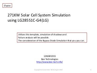 271KW Solar Cell System Simulation
using LG285S1C-G4(LG)
12MAR2015
Bee Technologies
http://www.bee-tech.info/
1Copyright (CC) Siam Bee Technologies 2015
Utilizes this template, simulation of shadows and
Failure analysis will be possible.
The consideration of the Bypass Diode Simulation that you you can.
LTspice
 