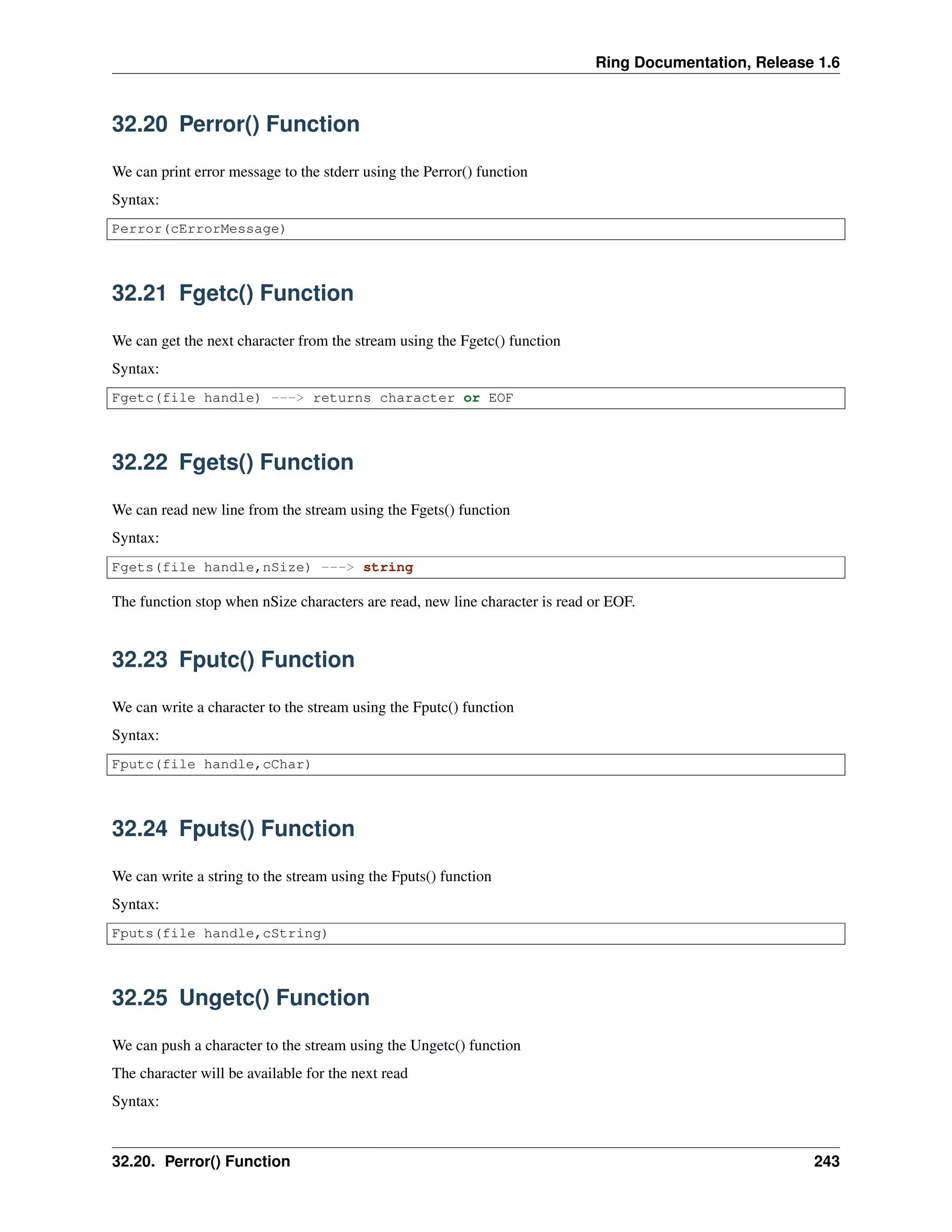 Ring Documentation, Release 1.6 32.20 Perror() Function We can print error message to the stderr using the Perror() function Syntax: Perror(cErrorMessage) 32.21 Fgetc() Function We can get the next character from the stream using the Fgetc() function Syntax: Fgetc(file handle) ---> returns character or EOF 32.22 Fgets() Function We can read new line from the stream using the Fgets() function Syntax: Fgets(file handle,nSize) ---> string The function stop when nSize characters are read, new line character is read or EOF. 32.23 Fputc() Function We can write a character to the stream using the Fputc() function Syntax: Fputc(file handle,cChar) 32.24 Fputs() Function We can write a string to the stream using the Fputs() function Syntax: Fputs(file handle,cString) 32.25 Ungetc() Function We can push a character to the stream using the Ungetc() function The character will be available for the next read Syntax: 32.20. Perror() Function 243 