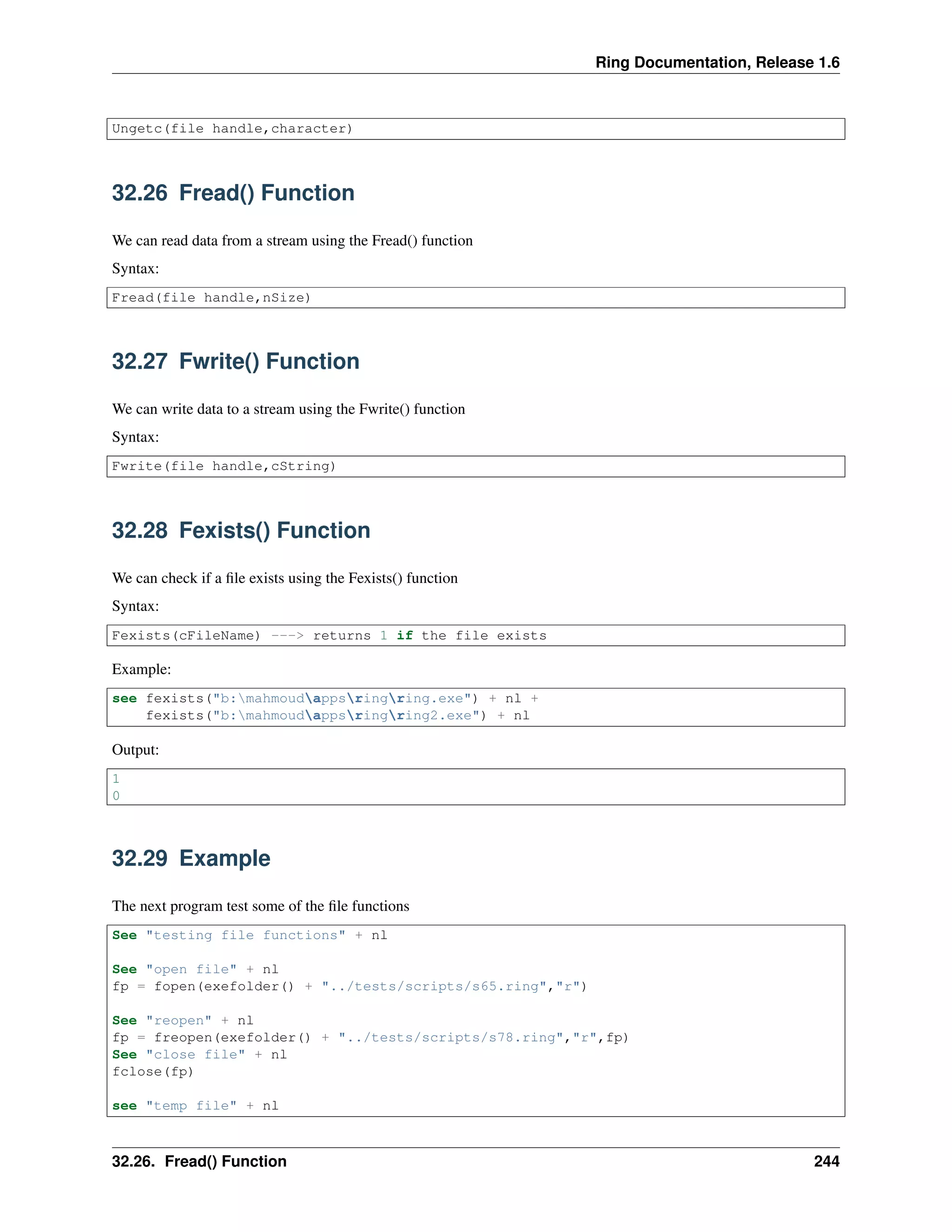 Ring Documentation, Release 1.6 Ungetc(file handle,character) 32.26 Fread() Function We can read data from a stream using the Fread() function Syntax: Fread(file handle,nSize) 32.27 Fwrite() Function We can write data to a stream using the Fwrite() function Syntax: Fwrite(file handle,cString) 32.28 Fexists() Function We can check if a ﬁle exists using the Fexists() function Syntax: Fexists(cFileName) ---> returns 1 if the file exists Example: see fexists("b:mahmoudappsringring.exe") + nl + fexists("b:mahmoudappsringring2.exe") + nl Output: 1 0 32.29 Example The next program test some of the ﬁle functions See "testing file functions" + nl See "open file" + nl fp = fopen(exefolder() + "../tests/scripts/s65.ring","r") See "reopen" + nl fp = freopen(exefolder() + "../tests/scripts/s78.ring","r",fp) See "close file" + nl fclose(fp) see "temp file" + nl 32.26. Fread() Function 244 