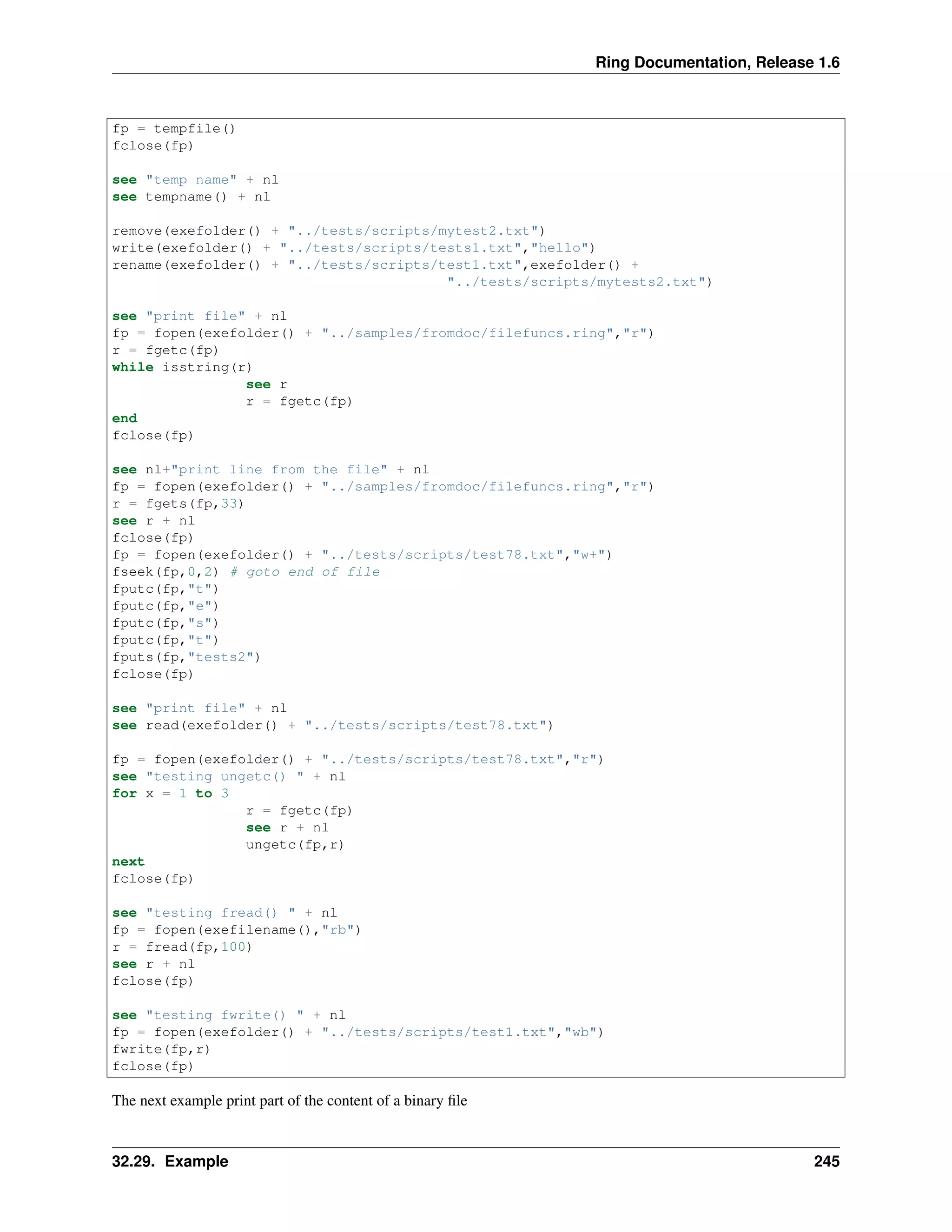 Ring Documentation, Release 1.6 fp = tempfile() fclose(fp) see "temp name" + nl see tempname() + nl remove(exefolder() + "../tests/scripts/mytest2.txt") write(exefolder() + "../tests/scripts/tests1.txt","hello") rename(exefolder() + "../tests/scripts/test1.txt",exefolder() + "../tests/scripts/mytests2.txt") see "print file" + nl fp = fopen(exefolder() + "../samples/fromdoc/filefuncs.ring","r") r = fgetc(fp) while isstring(r) see r r = fgetc(fp) end fclose(fp) see nl+"print line from the file" + nl fp = fopen(exefolder() + "../samples/fromdoc/filefuncs.ring","r") r = fgets(fp,33) see r + nl fclose(fp) fp = fopen(exefolder() + "../tests/scripts/test78.txt","w+") fseek(fp,0,2) # goto end of file fputc(fp,"t") fputc(fp,"e") fputc(fp,"s") fputc(fp,"t") fputs(fp,"tests2") fclose(fp) see "print file" + nl see read(exefolder() + "../tests/scripts/test78.txt") fp = fopen(exefolder() + "../tests/scripts/test78.txt","r") see "testing ungetc() " + nl for x = 1 to 3 r = fgetc(fp) see r + nl ungetc(fp,r) next fclose(fp) see "testing fread() " + nl fp = fopen(exefilename(),"rb") r = fread(fp,100) see r + nl fclose(fp) see "testing fwrite() " + nl fp = fopen(exefolder() + "../tests/scripts/test1.txt","wb") fwrite(fp,r) fclose(fp) The next example print part of the content of a binary ﬁle 32.29. Example 245 
