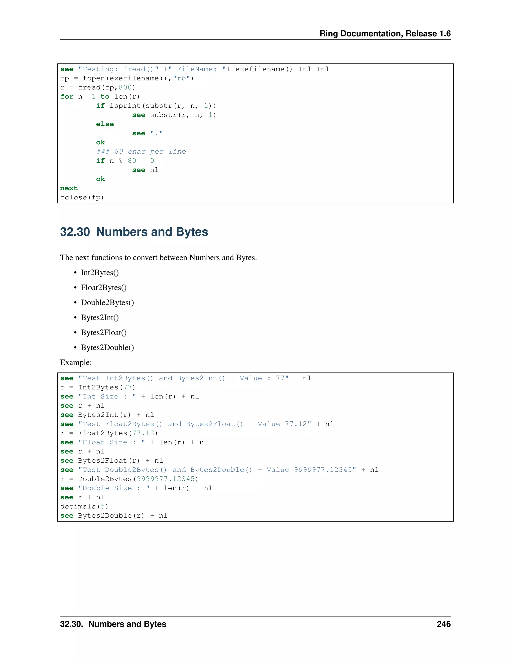 Ring Documentation, Release 1.6 see "Testing: fread()" +" FileName: "+ exefilename() +nl +nl fp = fopen(exefilename(),"rb") r = fread(fp,800) for n =1 to len(r) if isprint(substr(r, n, 1)) see substr(r, n, 1) else see "." ok ### 80 char per line if n % 80 = 0 see nl ok next fclose(fp) 32.30 Numbers and Bytes The next functions to convert between Numbers and Bytes. • Int2Bytes() • Float2Bytes() • Double2Bytes() • Bytes2Int() • Bytes2Float() • Bytes2Double() Example: see "Test Int2Bytes() and Bytes2Int() - Value : 77" + nl r = Int2Bytes(77) see "Int Size : " + len(r) + nl see r + nl see Bytes2Int(r) + nl see "Test Float2Bytes() and Bytes2Float() - Value 77.12" + nl r = Float2Bytes(77.12) see "Float Size : " + len(r) + nl see r + nl see Bytes2Float(r) + nl see "Test Double2Bytes() and Bytes2Double() - Value 9999977.12345" + nl r = Double2Bytes(9999977.12345) see "Double Size : " + len(r) + nl see r + nl decimals(5) see Bytes2Double(r) + nl 32.30. Numbers and Bytes 246 