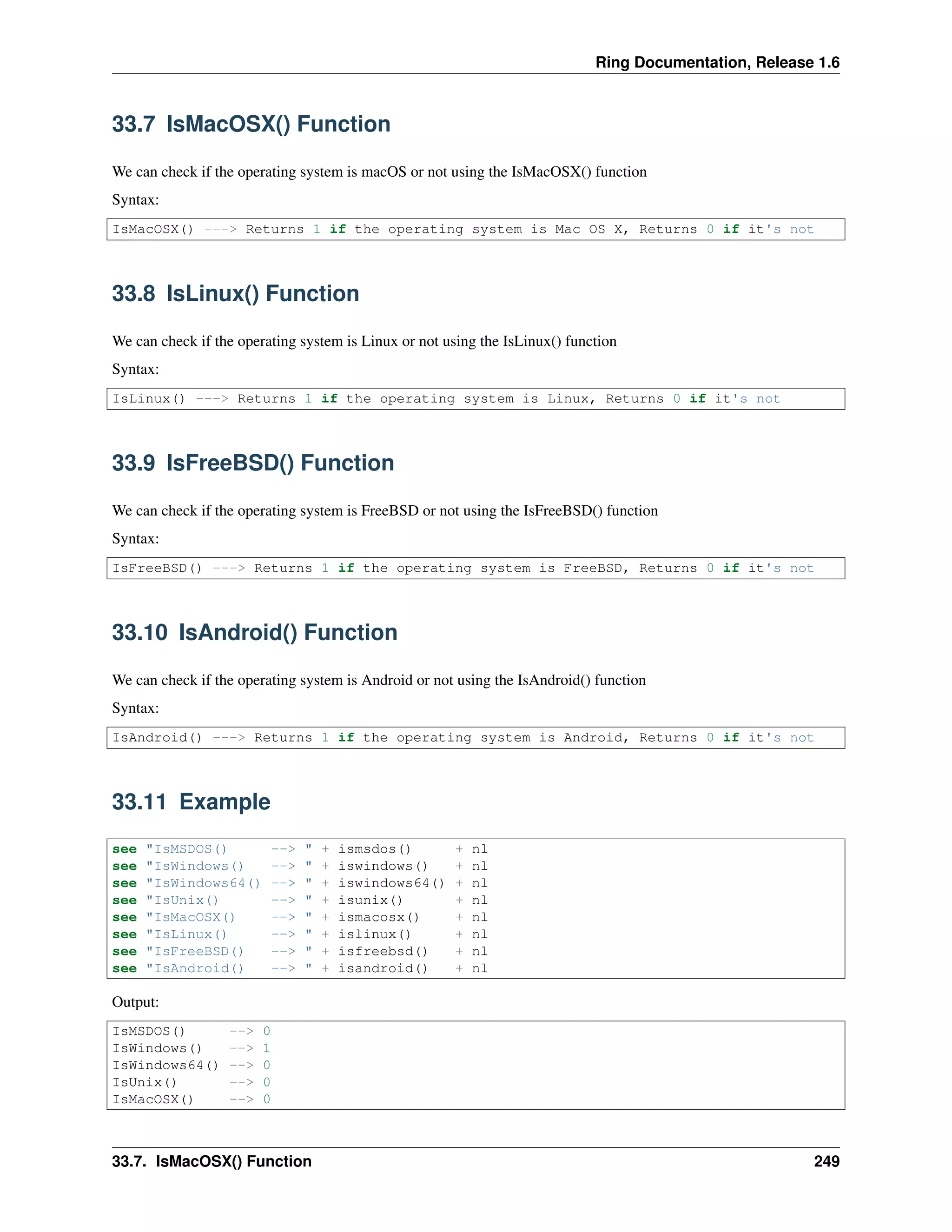 Ring Documentation, Release 1.6 33.7 IsMacOSX() Function We can check if the operating system is macOS or not using the IsMacOSX() function Syntax: IsMacOSX() ---> Returns 1 if the operating system is Mac OS X, Returns 0 if it's not 33.8 IsLinux() Function We can check if the operating system is Linux or not using the IsLinux() function Syntax: IsLinux() ---> Returns 1 if the operating system is Linux, Returns 0 if it's not 33.9 IsFreeBSD() Function We can check if the operating system is FreeBSD or not using the IsFreeBSD() function Syntax: IsFreeBSD() ---> Returns 1 if the operating system is FreeBSD, Returns 0 if it's not 33.10 IsAndroid() Function We can check if the operating system is Android or not using the IsAndroid() function Syntax: IsAndroid() ---> Returns 1 if the operating system is Android, Returns 0 if it's not 33.11 Example see "IsMSDOS() --> " + ismsdos() + nl see "IsWindows() --> " + iswindows() + nl see "IsWindows64() --> " + iswindows64() + nl see "IsUnix() --> " + isunix() + nl see "IsMacOSX() --> " + ismacosx() + nl see "IsLinux() --> " + islinux() + nl see "IsFreeBSD() --> " + isfreebsd() + nl see "IsAndroid() --> " + isandroid() + nl Output: IsMSDOS() --> 0 IsWindows() --> 1 IsWindows64() --> 0 IsUnix() --> 0 IsMacOSX() --> 0 33.7. IsMacOSX() Function 249 