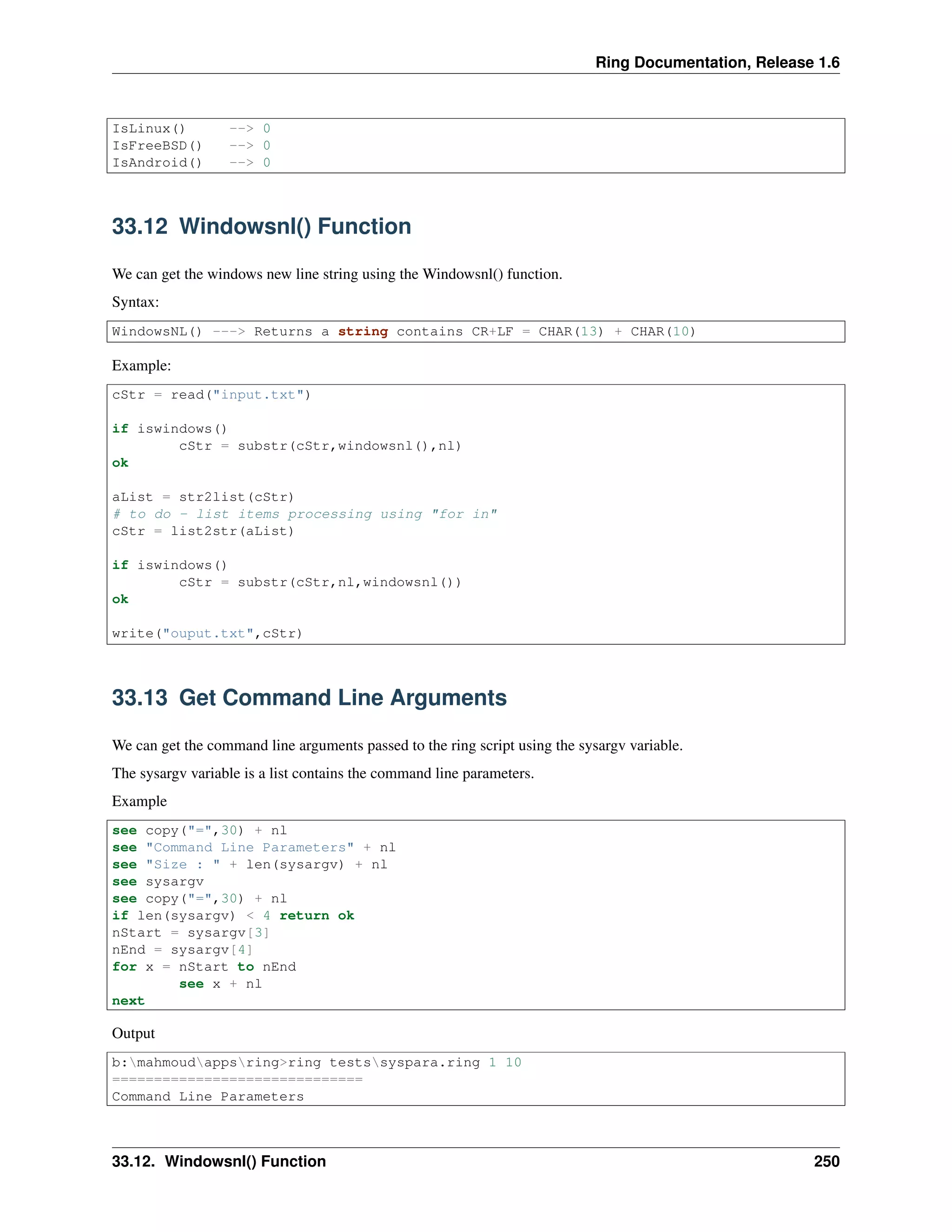 Ring Documentation, Release 1.6 IsLinux() --> 0 IsFreeBSD() --> 0 IsAndroid() --> 0 33.12 Windowsnl() Function We can get the windows new line string using the Windowsnl() function. Syntax: WindowsNL() ---> Returns a string contains CR+LF = CHAR(13) + CHAR(10) Example: cStr = read("input.txt") if iswindows() cStr = substr(cStr,windowsnl(),nl) ok aList = str2list(cStr) # to do - list items processing using "for in" cStr = list2str(aList) if iswindows() cStr = substr(cStr,nl,windowsnl()) ok write("ouput.txt",cStr) 33.13 Get Command Line Arguments We can get the command line arguments passed to the ring script using the sysargv variable. The sysargv variable is a list contains the command line parameters. Example see copy("=",30) + nl see "Command Line Parameters" + nl see "Size : " + len(sysargv) + nl see sysargv see copy("=",30) + nl if len(sysargv) < 4 return ok nStart = sysargv[3] nEnd = sysargv[4] for x = nStart to nEnd see x + nl next Output b:mahmoudappsring>ring testssyspara.ring 1 10 ============================== Command Line Parameters 33.12. Windowsnl() Function 250 