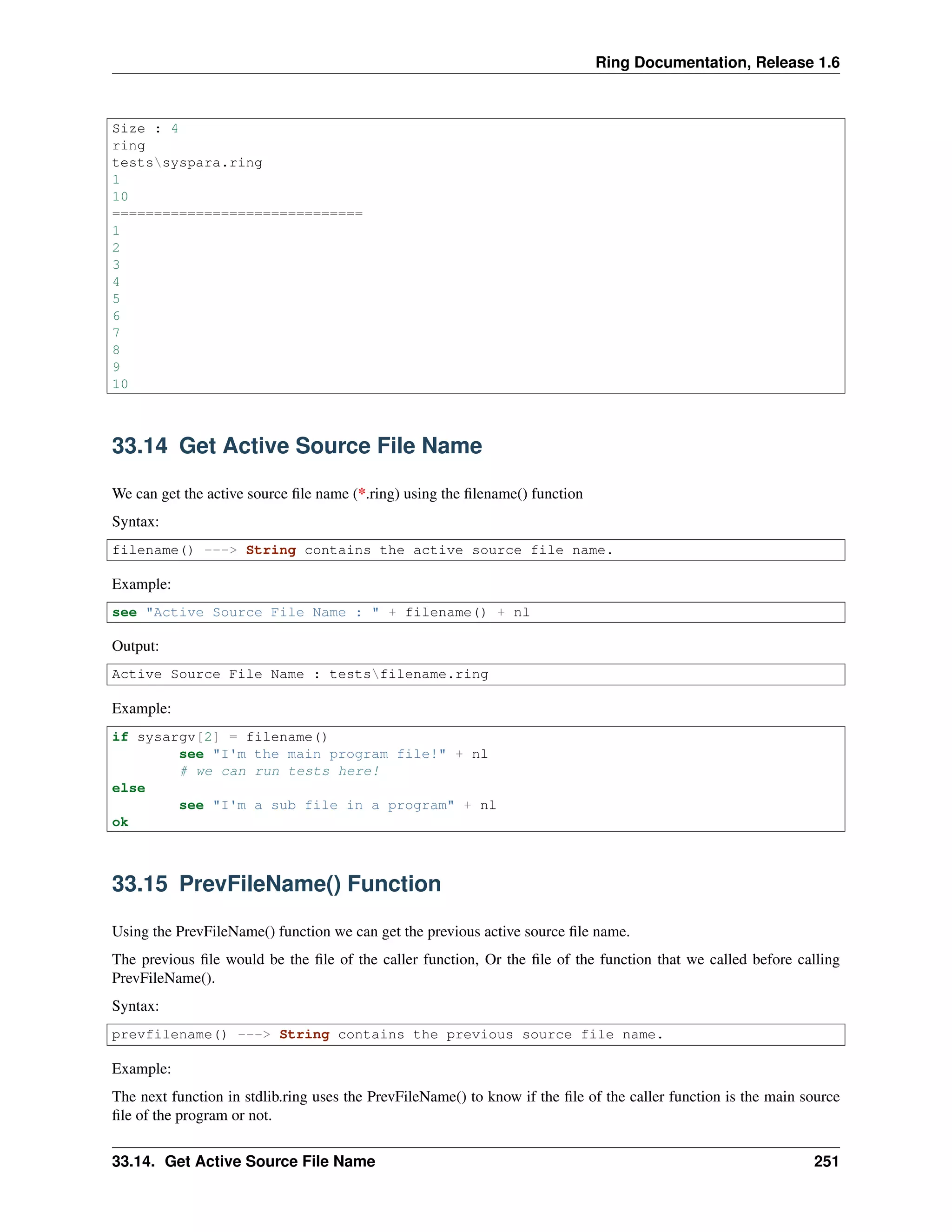 Ring Documentation, Release 1.6 Size : 4 ring testssyspara.ring 1 10 ============================== 1 2 3 4 5 6 7 8 9 10 33.14 Get Active Source File Name We can get the active source ﬁle name (*.ring) using the ﬁlename() function Syntax: filename() ---> String contains the active source file name. Example: see "Active Source File Name : " + filename() + nl Output: Active Source File Name : testsfilename.ring Example: if sysargv[2] = filename() see "I'm the main program file!" + nl # we can run tests here! else see "I'm a sub file in a program" + nl ok 33.15 PrevFileName() Function Using the PrevFileName() function we can get the previous active source ﬁle name. The previous ﬁle would be the ﬁle of the caller function, Or the ﬁle of the function that we called before calling PrevFileName(). Syntax: prevfilename() ---> String contains the previous source file name. Example: The next function in stdlib.ring uses the PrevFileName() to know if the ﬁle of the caller function is the main source ﬁle of the program or not. 33.14. Get Active Source File Name 251 