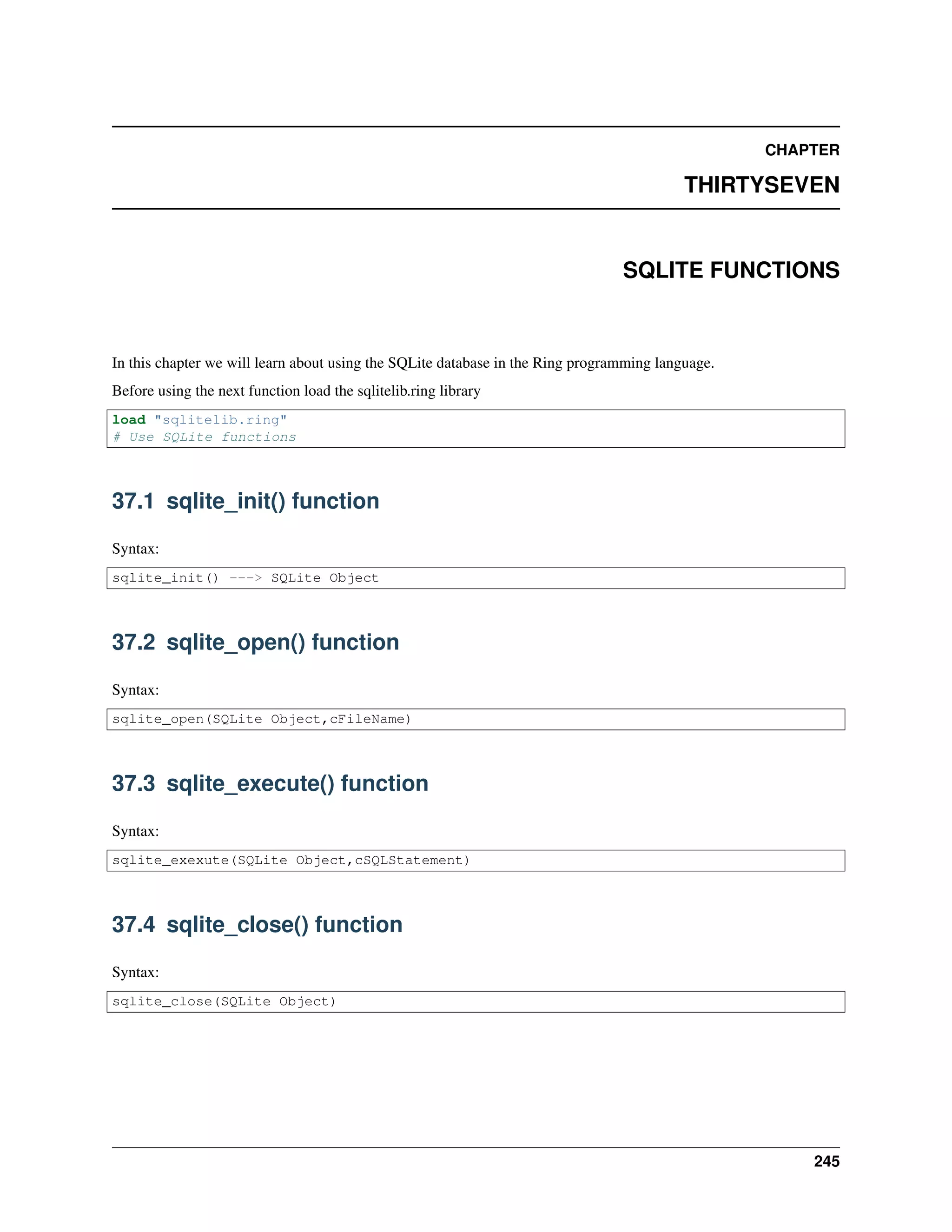 CHAPTER
THIRTYSEVEN
SQLITE FUNCTIONS
In this chapter we will learn about using the SQLite database in the Ring programming language.
Before using the next function load the sqlitelib.ring library
load "sqlitelib.ring"
# Use SQLite functions
37.1 sqlite_init() function
Syntax:
sqlite_init() ---> SQLite Object
37.2 sqlite_open() function
Syntax:
sqlite_open(SQLite Object,cFileName)
37.3 sqlite_execute() function
Syntax:
sqlite_exexute(SQLite Object,cSQLStatement)
37.4 sqlite_close() function
Syntax:
sqlite_close(SQLite Object)
245
 