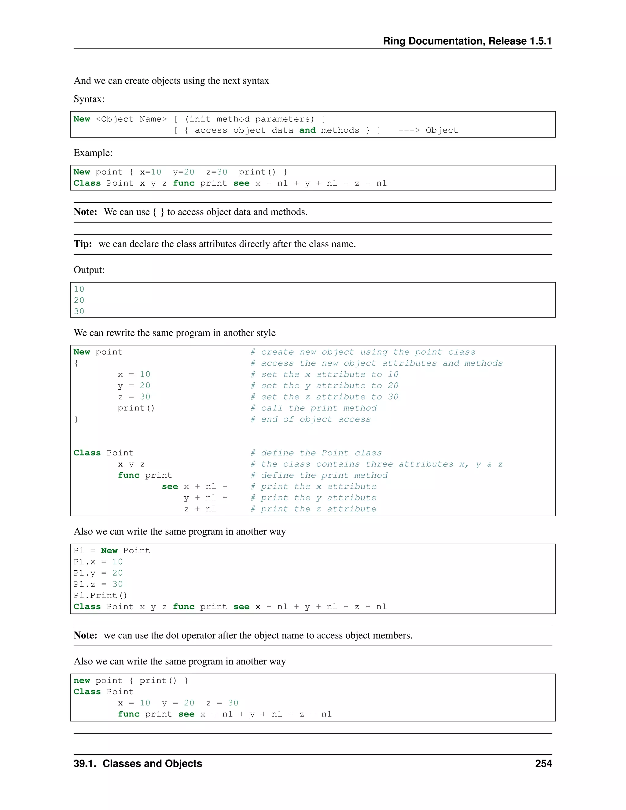 Ring Documentation, Release 1.5.1
And we can create objects using the next syntax
Syntax:
New <Object Name> [ (init method parameters) ] |
[ { access object data and methods } ] ---> Object
Example:
New point { x=10 y=20 z=30 print() }
Class Point x y z func print see x + nl + y + nl + z + nl
Note: We can use { } to access object data and methods.
Tip: we can declare the class attributes directly after the class name.
Output:
10
20
30
We can rewrite the same program in another style
New point # create new object using the point class
{ # access the new object attributes and methods
x = 10 # set the x attribute to 10
y = 20 # set the y attribute to 20
z = 30 # set the z attribute to 30
print() # call the print method
} # end of object access
Class Point # define the Point class
x y z # the class contains three attributes x, y & z
func print # define the print method
see x + nl + # print the x attribute
y + nl + # print the y attribute
z + nl # print the z attribute
Also we can write the same program in another way
P1 = New Point
P1.x = 10
P1.y = 20
P1.z = 30
P1.Print()
Class Point x y z func print see x + nl + y + nl + z + nl
Note: we can use the dot operator after the object name to access object members.
Also we can write the same program in another way
new point { print() }
Class Point
x = 10 y = 20 z = 30
func print see x + nl + y + nl + z + nl
39.1. Classes and Objects 254
 