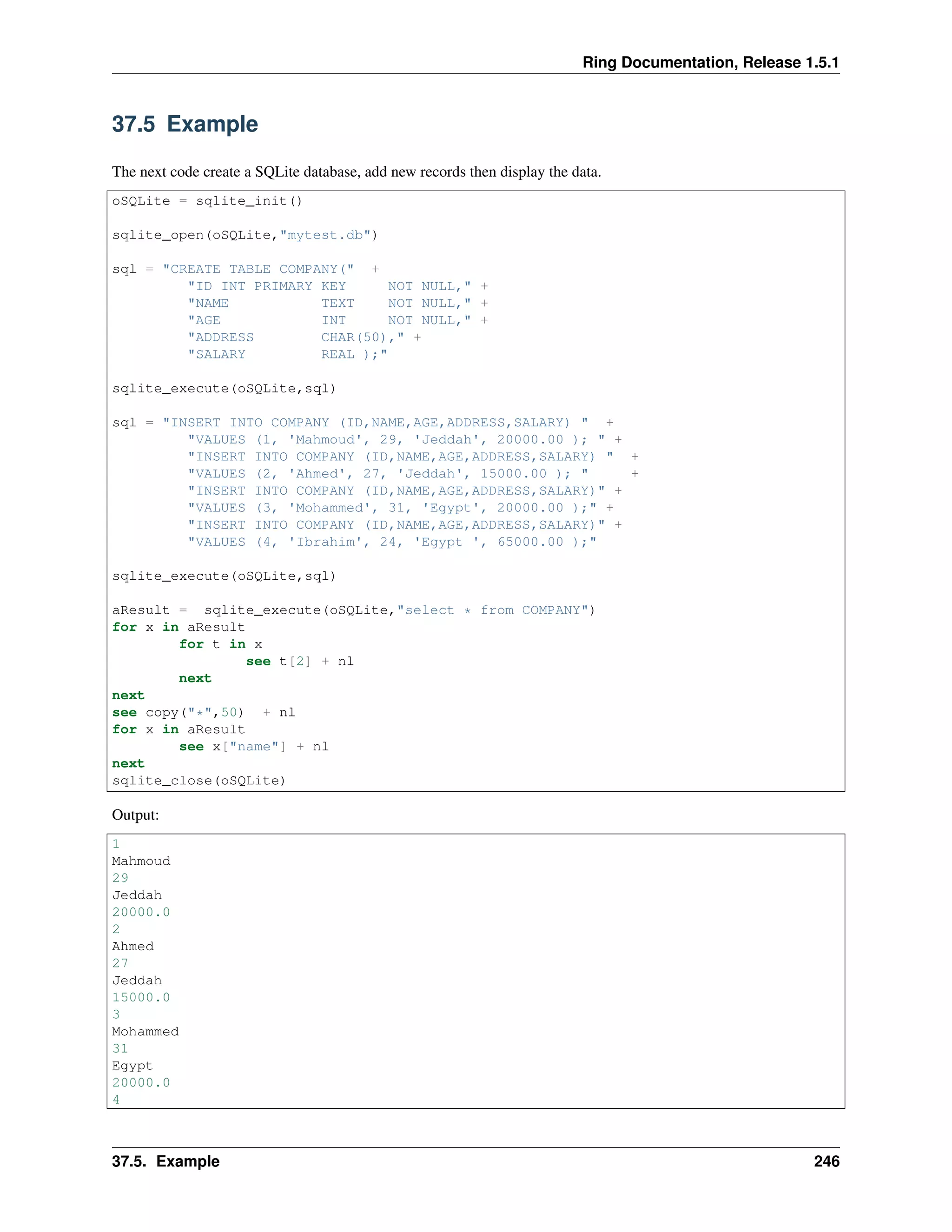 Ring Documentation, Release 1.5.1
37.5 Example
The next code create a SQLite database, add new records then display the data.
oSQLite = sqlite_init()
sqlite_open(oSQLite,"mytest.db")
sql = "CREATE TABLE COMPANY(" +
"ID INT PRIMARY KEY NOT NULL," +
"NAME TEXT NOT NULL," +
"AGE INT NOT NULL," +
"ADDRESS CHAR(50)," +
"SALARY REAL );"
sqlite_execute(oSQLite,sql)
sql = "INSERT INTO COMPANY (ID,NAME,AGE,ADDRESS,SALARY) " +
"VALUES (1, 'Mahmoud', 29, 'Jeddah', 20000.00 ); " +
"INSERT INTO COMPANY (ID,NAME,AGE,ADDRESS,SALARY) " +
"VALUES (2, 'Ahmed', 27, 'Jeddah', 15000.00 ); " +
"INSERT INTO COMPANY (ID,NAME,AGE,ADDRESS,SALARY)" +
"VALUES (3, 'Mohammed', 31, 'Egypt', 20000.00 );" +
"INSERT INTO COMPANY (ID,NAME,AGE,ADDRESS,SALARY)" +
"VALUES (4, 'Ibrahim', 24, 'Egypt ', 65000.00 );"
sqlite_execute(oSQLite,sql)
aResult = sqlite_execute(oSQLite,"select * from COMPANY")
for x in aResult
for t in x
see t[2] + nl
next
next
see copy("*",50) + nl
for x in aResult
see x["name"] + nl
next
sqlite_close(oSQLite)
Output:
1
Mahmoud
29
Jeddah
20000.0
2
Ahmed
27
Jeddah
15000.0
3
Mohammed
31
Egypt
20000.0
4
37.5. Example 246
 