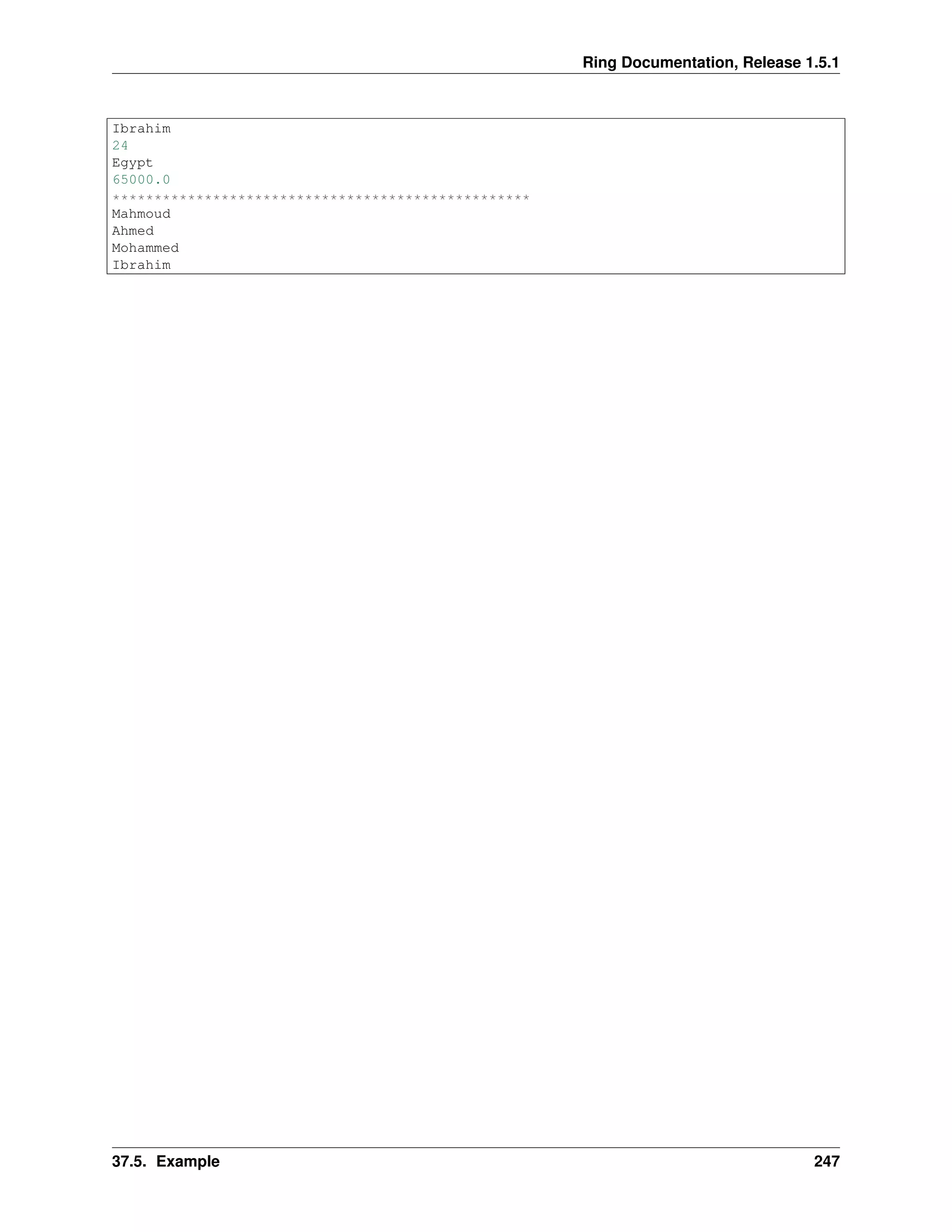 Ring Documentation, Release 1.5.1
Ibrahim
24
Egypt
65000.0
**************************************************
Mahmoud
Ahmed
Mohammed
Ibrahim
37.5. Example 247
 
