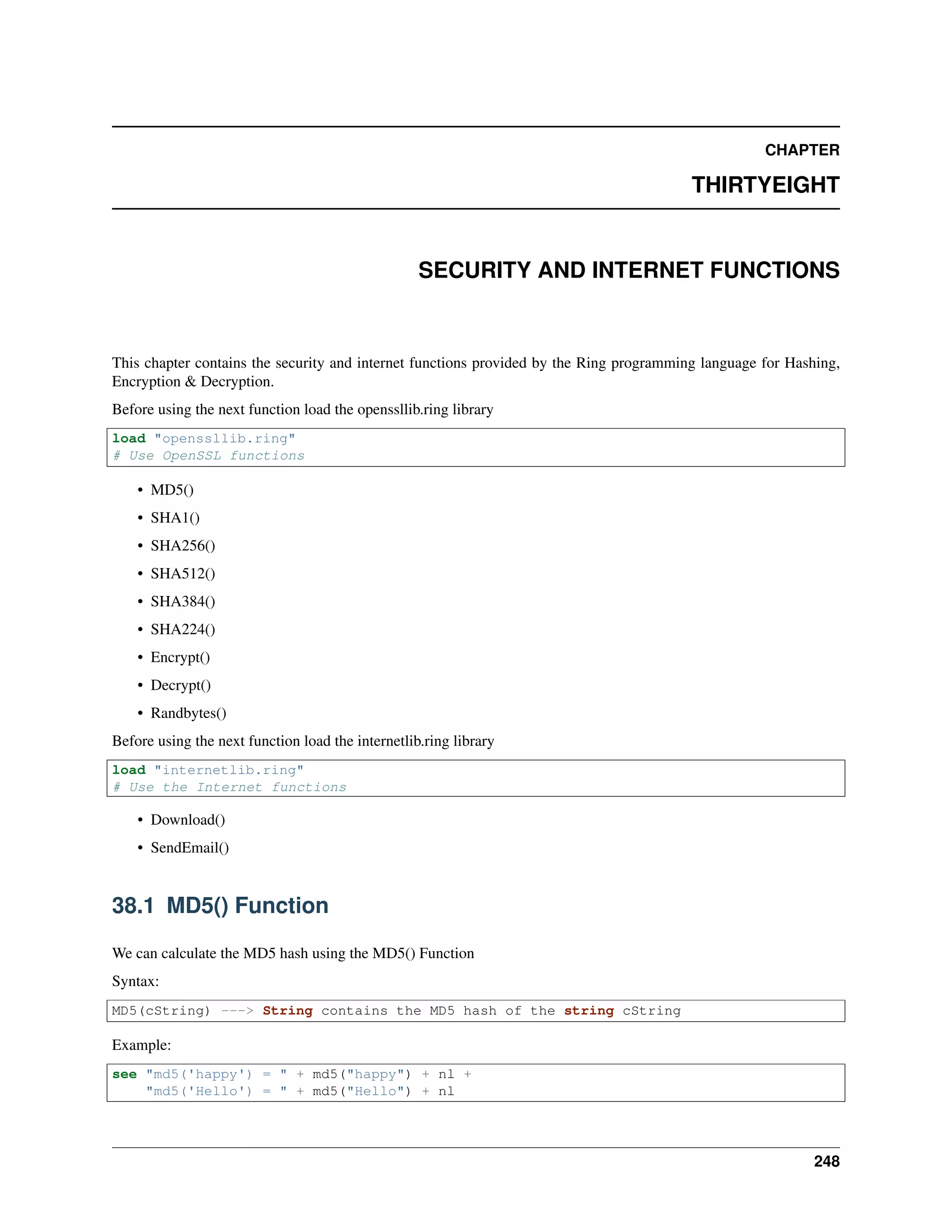 CHAPTER
THIRTYEIGHT
SECURITY AND INTERNET FUNCTIONS
This chapter contains the security and internet functions provided by the Ring programming language for Hashing,
Encryption & Decryption.
Before using the next function load the openssllib.ring library
load "openssllib.ring"
# Use OpenSSL functions
• MD5()
• SHA1()
• SHA256()
• SHA512()
• SHA384()
• SHA224()
• Encrypt()
• Decrypt()
• Randbytes()
Before using the next function load the internetlib.ring library
load "internetlib.ring"
# Use the Internet functions
• Download()
• SendEmail()
38.1 MD5() Function
We can calculate the MD5 hash using the MD5() Function
Syntax:
MD5(cString) ---> String contains the MD5 hash of the string cString
Example:
see "md5('happy') = " + md5("happy") + nl +
"md5('Hello') = " + md5("Hello") + nl
248
 