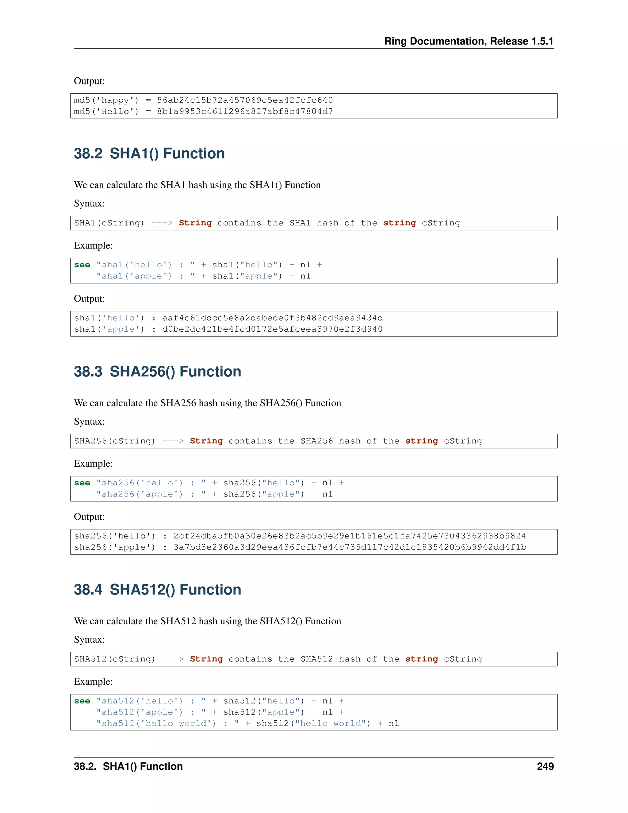 Ring Documentation, Release 1.5.1
Output:
md5('happy') = 56ab24c15b72a457069c5ea42fcfc640
md5('Hello') = 8b1a9953c4611296a827abf8c47804d7
38.2 SHA1() Function
We can calculate the SHA1 hash using the SHA1() Function
Syntax:
SHA1(cString) ---> String contains the SHA1 hash of the string cString
Example:
see "sha1('hello') : " + sha1("hello") + nl +
"sha1('apple') : " + sha1("apple") + nl
Output:
sha1('hello') : aaf4c61ddcc5e8a2dabede0f3b482cd9aea9434d
sha1('apple') : d0be2dc421be4fcd0172e5afceea3970e2f3d940
38.3 SHA256() Function
We can calculate the SHA256 hash using the SHA256() Function
Syntax:
SHA256(cString) ---> String contains the SHA256 hash of the string cString
Example:
see "sha256('hello') : " + sha256("hello") + nl +
"sha256('apple') : " + sha256("apple") + nl
Output:
sha256('hello') : 2cf24dba5fb0a30e26e83b2ac5b9e29e1b161e5c1fa7425e73043362938b9824
sha256('apple') : 3a7bd3e2360a3d29eea436fcfb7e44c735d117c42d1c1835420b6b9942dd4f1b
38.4 SHA512() Function
We can calculate the SHA512 hash using the SHA512() Function
Syntax:
SHA512(cString) ---> String contains the SHA512 hash of the string cString
Example:
see "sha512('hello') : " + sha512("hello") + nl +
"sha512('apple') : " + sha512("apple") + nl +
"sha512('hello world') : " + sha512("hello world") + nl
38.2. SHA1() Function 249
 