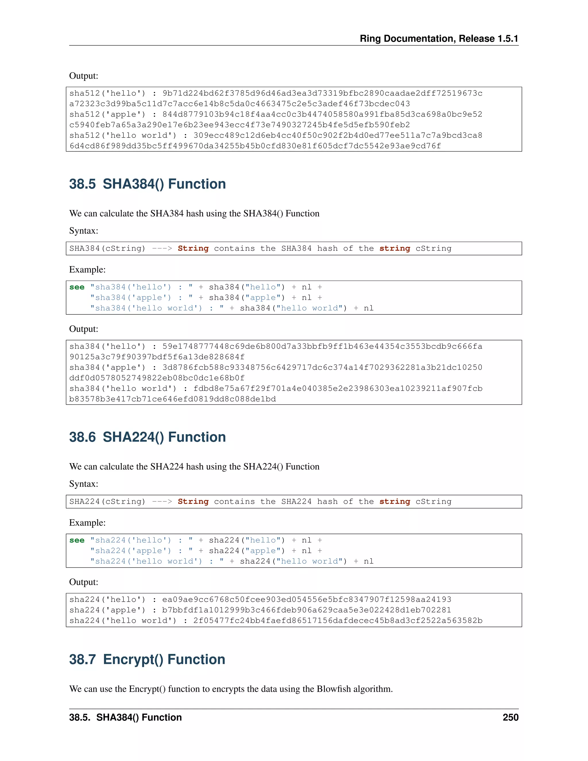 Ring Documentation, Release 1.5.1
Output:
sha512('hello') : 9b71d224bd62f3785d96d46ad3ea3d73319bfbc2890caadae2dff72519673c
a72323c3d99ba5c11d7c7acc6e14b8c5da0c4663475c2e5c3adef46f73bcdec043
sha512('apple') : 844d8779103b94c18f4aa4cc0c3b4474058580a991fba85d3ca698a0bc9e52
c5940feb7a65a3a290e17e6b23ee943ecc4f73e7490327245b4fe5d5efb590feb2
sha512('hello world') : 309ecc489c12d6eb4cc40f50c902f2b4d0ed77ee511a7c7a9bcd3ca8
6d4cd86f989dd35bc5ff499670da34255b45b0cfd830e81f605dcf7dc5542e93ae9cd76f
38.5 SHA384() Function
We can calculate the SHA384 hash using the SHA384() Function
Syntax:
SHA384(cString) ---> String contains the SHA384 hash of the string cString
Example:
see "sha384('hello') : " + sha384("hello") + nl +
"sha384('apple') : " + sha384("apple") + nl +
"sha384('hello world') : " + sha384("hello world") + nl
Output:
sha384('hello') : 59e1748777448c69de6b800d7a33bbfb9ff1b463e44354c3553bcdb9c666fa
90125a3c79f90397bdf5f6a13de828684f
sha384('apple') : 3d8786fcb588c93348756c6429717dc6c374a14f7029362281a3b21dc10250
ddf0d0578052749822eb08bc0dc1e68b0f
sha384('hello world') : fdbd8e75a67f29f701a4e040385e2e23986303ea10239211af907fcb
b83578b3e417cb71ce646efd0819dd8c088de1bd
38.6 SHA224() Function
We can calculate the SHA224 hash using the SHA224() Function
Syntax:
SHA224(cString) ---> String contains the SHA224 hash of the string cString
Example:
see "sha224('hello') : " + sha224("hello") + nl +
"sha224('apple') : " + sha224("apple") + nl +
"sha224('hello world') : " + sha224("hello world") + nl
Output:
sha224('hello') : ea09ae9cc6768c50fcee903ed054556e5bfc8347907f12598aa24193
sha224('apple') : b7bbfdf1a1012999b3c466fdeb906a629caa5e3e022428d1eb702281
sha224('hello world') : 2f05477fc24bb4faefd86517156dafdecec45b8ad3cf2522a563582b
38.7 Encrypt() Function
We can use the Encrypt() function to encrypts the data using the Blowﬁsh algorithm.
38.5. SHA384() Function 250
 