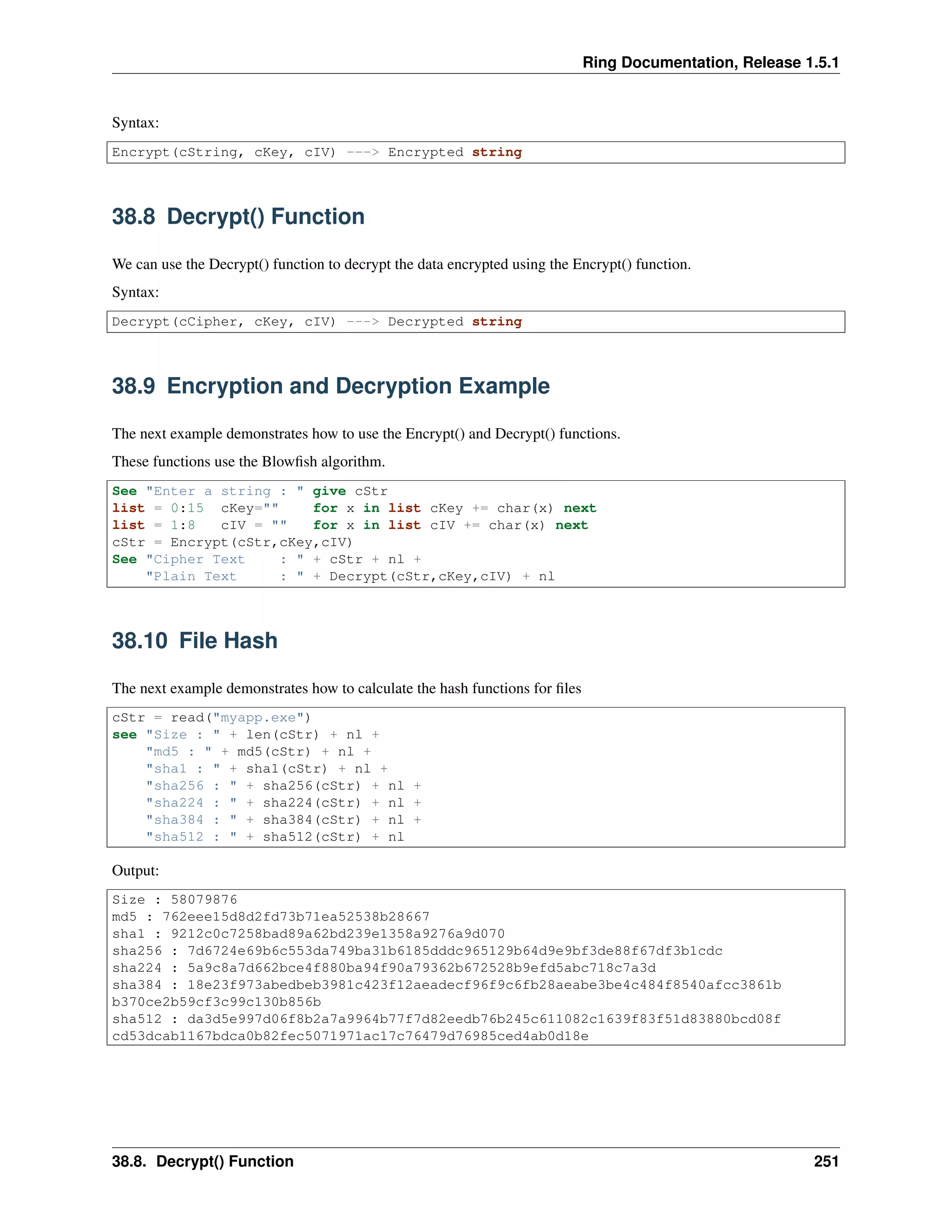 Ring Documentation, Release 1.5.1
Syntax:
Encrypt(cString, cKey, cIV) ---> Encrypted string
38.8 Decrypt() Function
We can use the Decrypt() function to decrypt the data encrypted using the Encrypt() function.
Syntax:
Decrypt(cCipher, cKey, cIV) ---> Decrypted string
38.9 Encryption and Decryption Example
The next example demonstrates how to use the Encrypt() and Decrypt() functions.
These functions use the Blowﬁsh algorithm.
See "Enter a string : " give cStr
list = 0:15 cKey="" for x in list cKey += char(x) next
list = 1:8 cIV = "" for x in list cIV += char(x) next
cStr = Encrypt(cStr,cKey,cIV)
See "Cipher Text : " + cStr + nl +
"Plain Text : " + Decrypt(cStr,cKey,cIV) + nl
38.10 File Hash
The next example demonstrates how to calculate the hash functions for ﬁles
cStr = read("myapp.exe")
see "Size : " + len(cStr) + nl +
"md5 : " + md5(cStr) + nl +
"sha1 : " + sha1(cStr) + nl +
"sha256 : " + sha256(cStr) + nl +
"sha224 : " + sha224(cStr) + nl +
"sha384 : " + sha384(cStr) + nl +
"sha512 : " + sha512(cStr) + nl
Output:
Size : 58079876
md5 : 762eee15d8d2fd73b71ea52538b28667
sha1 : 9212c0c7258bad89a62bd239e1358a9276a9d070
sha256 : 7d6724e69b6c553da749ba31b6185dddc965129b64d9e9bf3de88f67df3b1cdc
sha224 : 5a9c8a7d662bce4f880ba94f90a79362b672528b9efd5abc718c7a3d
sha384 : 18e23f973abedbeb3981c423f12aeadecf96f9c6fb28aeabe3be4c484f8540afcc3861b
b370ce2b59cf3c99c130b856b
sha512 : da3d5e997d06f8b2a7a9964b77f7d82eedb76b245c611082c1639f83f51d83880bcd08f
cd53dcab1167bdca0b82fec5071971ac17c76479d76985ced4ab0d18e
38.8. Decrypt() Function 251
 