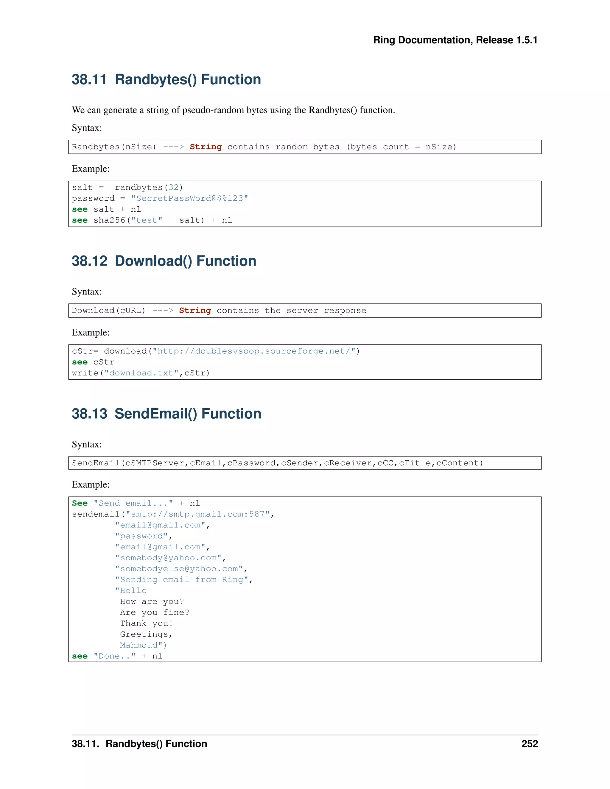 Ring Documentation, Release 1.5.1
38.11 Randbytes() Function
We can generate a string of pseudo-random bytes using the Randbytes() function.
Syntax:
Randbytes(nSize) ---> String contains random bytes (bytes count = nSize)
Example:
salt = randbytes(32)
password = "SecretPassWord@$%123"
see salt + nl
see sha256("test" + salt) + nl
38.12 Download() Function
Syntax:
Download(cURL) ---> String contains the server response
Example:
cStr= download("http://doublesvsoop.sourceforge.net/")
see cStr
write("download.txt",cStr)
38.13 SendEmail() Function
Syntax:
SendEmail(cSMTPServer,cEmail,cPassword,cSender,cReceiver,cCC,cTitle,cContent)
Example:
See "Send email..." + nl
sendemail("smtp://smtp.gmail.com:587",
"email@gmail.com",
"password",
"email@gmail.com",
"somebody@yahoo.com",
"somebodyelse@yahoo.com",
"Sending email from Ring",
"Hello
How are you?
Are you fine?
Thank you!
Greetings,
Mahmoud")
see "Done.." + nl
38.11. Randbytes() Function 252
 